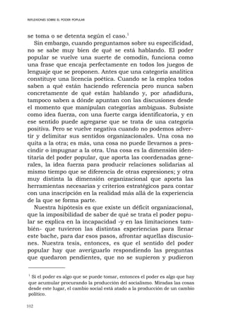 102
REFLEXIONES SOBRE EL PODER POPULAR
se toma o se detenta según el caso.1
Sin embargo, cuando preguntamos sobre su especificidad,
no se sabe muy bien de qué se está hablando. El poder
popular se vuelve una suerte de comodín, funciona como
una frase que encaja perfectamente en todos los juegos de
lenguaje que se proponen. Antes que una categoría analítica
constituye una licencia poética. Cuando se la emplea todos
saben a qué están haciendo referencia pero nunca saben
concretamente de qué están hablando y, por añadidura,
tampoco saben a dónde apuntan con las discusiones desde
el momento que manipulan categorías ambiguas. Subsiste
como idea fuerza, con una fuerte carga identificatoria, y en
ese sentido puede agregarse que se trata de una categoría
positiva. Pero se vuelve negativa cuando no podemos adver-
tir y delimitar sus sentidos organizacionales. Una cosa no
quita a la otra; es más, una cosa no puede llevarnos a pres-
cindir o impugnar a la otra. Una cosa es la dimensión iden-
titaria del poder popular, que aporta las coordenadas gene-
rales, la idea fuerza para producir relaciones solidarias al
mismo tiempo que se diferencia de otras expresiones; y otra
muy distinta la dimensión organizacional que aporta las
herramientas necesarias y criterios estratégicos para contar
con una inscripción en la realidad más allá de la experiencia
de la que se forma parte.
Nuestra hipótesis es que existe un déficit organizacional,
que la imposibilidad de saber de qué se trata el poder popu-
lar se explica en la incapacidad -y en las limitaciones tam-
bién- que tuvieron las distintas experiencias para llenar
este bache, para dar esos pasos, afrontar aquellas discusio-
nes. Nuestra tesis, entonces, es que el sentido del poder
popular hay que averiguarlo respondiendo las preguntas
que quedaron pendientes, que no se supieron y pudieron
1
Si el poder es algo que se puede tomar, entonces el poder es algo que hay
que acumular procurando la producción del socialismo. Miradas las cosas
desde este lugar, el cambio social está atado a la producción de un cambio
político.
 