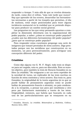 103
MÁS ACÁ DEL ESTADO, EN EL ESTADO Y CONTRA EL ESTADO.APUNTES PARA LA DEFINICIÓN...
responder a tiempo. Y más allá de que se revelen demasia-
do tarde, como dice el refrán, “más vale tarde que nunca”.
Hay que aprender de los errores, desarrollar las herramien-
tas necesarias a partir de los traspiés que permitan, el día
de mañana, estar mejor posicionados para tener alguna
incidencia sustancial en la realidad que se pretende dispu-
tar para producir un cambio social general.
Las preguntas en las que estoy pensando apuntan a com-
pletar la dimensión identitaria con la organizacional del
poder popular, a saber: ¿cómo se construye poder popular?
¿cuáles son las diferentes herramientas del poder popular?
¿para qué se construye poder popular?
Para responder estas cuestiones propongo una serie de
imágenes que tomaré prestadas de otros autores. Digo pres-
tadas porque son las metáforas que construyeron en su
momento, un poco provocativamente, para averiguar una
concepción diferente del poder.
Crisálidas
Como dijo alguna vez G. W. F. Hegel, toda tesis se dispo-
ne para ser negada, esto es, para ser discutida. Éste es nues-
tro objetivo, pero también la tesis de Horacio González en su
libro La crisálida.2
No resignarse a ser un mero repetidor de
la novedad de turno, un replicador de las tesis escritas en
función de otros contextos y otros actores. Esa tesis es, para
González, la originalidad de la teoría argentina (si es que se
puede hablar de pensamiento argentino como se puede
hablar de pensamiento francés o alemán), un país condena-
do a la recepción, a pensar (un poco por esnobismo y otro
poco por limitaciones materiales) a través de los otros.
Originalidad, entonces, que habría que buscarla en cada
una de las particularizaciones que se ensayaron en su
2
González, Horacio, La crisálida. Metamorfosis y Dialéctica, Colihue,
Buenos Aires, 2001.
 