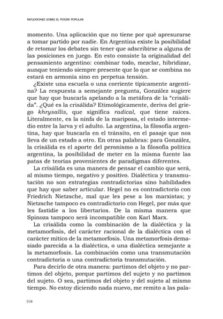 104
REFLEXIONES SOBRE EL PODER POPULAR
momento. Una aplicación que no tiene por qué apresurarse
a tomar partido por nadie. En Argentina existe la posibilidad
de retomar los debates sin tener que adscribirse a alguna de
las posiciones en juego. En esto consiste la originalidad del
pensamiento argentino: combinar todo, mezclar, hibridizar,
aunque teniendo siempre presente que lo que se combina no
estará en armonía sino en perpetua tensión.
¿Existe una escuela o una corriente típicamente argenti-
na? La respuesta a semejante pregunta, González sugiere
que hay que buscarla apelando a la metáfora de la “crisáli-
da”. ¿Qué es la crisálida? Etimológicamente, deriva del grie-
go khrysallis, que significa radical, que tiene raíces.
Literalmente, es la ninfa de la mariposa, el estado interme-
dio entre la larva y el adulto. La argentina, la filosofía argen-
tina, hay que buscarla en el tránsito, en el pasaje que nos
lleva de un estado a otro. En otras palabras: para González,
la crisálida es el aporte del peronismo a la filosofía política
argentina, la posibilidad de meter en la misma fuente las
patas de teorías provenientes de paradigmas diferentes.
La crisálida es una manera de pensar el cambio que será,
al mismo tiempo, negativo y positivo. Dialéctica y transmu-
tación no son estrategias contradictorias sino habilidades
que hay que saber articular. Hegel no es contradictorio con
Friedrich Nietzsche, mal que les pese a los marxistas; y
Nietzsche tampoco es contradictorio con Hegel, por más que
les fastidie a los libertarios. De la misma manera que
Spinoza tampoco será incompatible con Karl Marx.
La crisálida como la combinación de la dialéctica y la
metamorfosis, del carácter racional de la dialéctica con el
carácter mítico de la metamorfosis. Una metamorfosis dema-
siado parecida a la dialéctica, o una dialéctica semejante a
la metamorfosis. La combinación como una transmutación
contradictoria o una contradictoria transmutación.
Para decirlo de otra manera: partimos del objeto y no par-
timos del objeto, porque partimos del sujeto y no partimos
del sujeto. O sea, partimos del objeto y del sujeto al mismo
tiempo. No estoy diciendo nada nuevo, me remito a las pala-
 