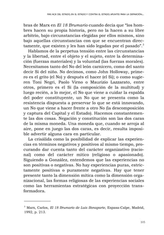 105
MÁS ACÁ DEL ESTADO, EN EL ESTADO Y CONTRA EL ESTADO.APUNTES PARA LA DEFINICIÓN...
bras de Marx en El 18 Brumario cuando decía que “los hom-
bres hacen su propia historia, pero no la hacen a su libre
arbitrio, bajo circunstancias elegidas por ellos mismos, sino
bajo aquellas circunstancias con que se encuentran direc-
tamente, que existen y les han sido legadas por el pasado”.3
Hablamos de la perpetua tensión entre las circunstancias
y la libertad, entre el objeto y el sujeto, entre la determina-
ción (fuerzas materiales) y la voluntad (las fuerzas morales).
Necesitamos tanto del No del león carnicero, como del santo
decir Sí del niño. No decimos, como John Holloway, prime-
ro es el grito (el No) y después el hacer (el Sí); o como sugie-
ren Toni Negri, Paolo Virno o Maurizio Lazzarato, entre
otros, primero es el Sí (la composición de la multitud) y
luego recién, a lo mejor, el No que viene a cuidar la espalda
del poder constituyente, un No que se presenta como la
resistencia dispuesta a preservar lo que se está innovando,
un No que viene a hacer frente a otro No (la descomposición
y captura del Capital y el Estado). Hacemos constantemen-
te las dos cosas. Negación y constitución son las dos caras
de la misma moneda. Una moneda que, cuando se arroja al
aire, pone en juego las dos caras, es decir, resulta imposi-
ble advertir alguna cara en particular.
La crisálida como la posibilidad de explicar las experien-
cias en términos negativos y positivos al mismo tiempo, pro-
curando dar cuenta tanto del carácter organizativo (racio-
nal) como del carácter mítico (religioso o apasionado).
Siguiendo a González, entendemos que las experiencias no
son positivas o negativas. No hay experiencias puras, estric-
tamente positivas o puramente negativas. Hay que tener
presente tanto la dimensión mítica como la dimensión orga-
nizacional, las formas religiosas de las experiencias sociales
como las herramientas estratégicas con proyección trans-
formadora.
3
Marx, Carlos, El 18 Brumario de Luis Bonaparte, Espasa-Calpe, Madrid,
1992, p. 213.
 