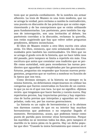 107
MÁS ACÁ DEL ESTADO, EN EL ESTADO Y CONTRA EL ESTADO.APUNTES PARA LA DEFINICIÓN...
tesis que se postula cordialmente. Se la nombra sin armar
alboroto. La tesis de Mazzeo es una tesis modesta, que no
se arroga la verdad, pero reclama a cambio la contradicción,
una puesta en discusión de las prácticas que se están expe-
rimentando y de las concepciones que se están utilizando
para fundamentarlas. Los paréntesis, pero también los sig-
nos de interrogación, son una invitación al debate, los
paréntesis convidan a la discusión, reclaman la querella,
nos están sugiriendo que hay que volver sobre preguntas
pendientes, debates inconclusos.
El libro de Mazzeo remite a otro libro escrito cien años
atrás. Un libro, entonces, que está señalando las disconti-
nuidades pero también las continuidades. Un libro que no
se arroga el grado cero de la historia, que no hace tabla rasa
del pasado, pero tampoco se limita a repetirlo sin más. Una
escritura que antes que constatar una tradición que se per-
file como autoridad, está para recordarnos las tareas pen-
dientes que aguardan ser completadas por las generaciones
futuras, preguntas sin responder que buscan nuevos prota-
gonistas, preguntas que se vuelven a nombrar en función de
la época que nos toca.
Como decimos siempre, si la historia no siempre es la
misma historia, no deberíamos empecinarnos en utilizar las
categorías que fueron construidas en función de un contex-
to que ya no es el que nos toca. Lo que no significa -dijimos
recién- que tengamos que hacer borrón y cuenta nueva. Hay
repertorios previos, hay trayectorias previas y hay experien-
cias de lucha previas que interpelan y aguardan ser inter-
peladas, cada vez, por las nuevas generaciones.
La historia es un cajón de herramientas y si lo abrimos
nos daremos cuenta de que en su interior hay muchas
herramientas que podremos o no empuñar llegado el
momento. Herramientas, acaso, que podemos tomar como
punto de partida para inventar otras herramientas. Porque
los martillos no se inventan todos los días, pero tampoco el
martillo es la única pieza en la gaveta. Hay un dicho popu-
lar que dice: “Cuando la única herramienta que conoce es el
 