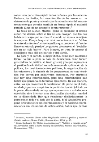 109
MÁS ACÁ DEL ESTADO, EN EL ESTADO Y CONTRA EL ESTADO.APUNTES PARA LA DEFINICIÓN...
sobre todo por el tiro rápido de los cañones, por las ametra-
lladoras, los fusiles, la concentración de las armas en un
determinado punto y además por la abundancia del reabas-
tecimiento que permite sustituir en forma rápida el material
perdido luego de un avance o de un retroceso”.6
La tesis de Miguel Mazzeo, como lo reconoce el propio
autor, “se desliza sobre el filo de una navaja”. Ese filo nos
habla del riesgo que se correrá cuando se asuma semejan-
te empresa. Porque lo que se está proponiendo es un “deba-
te entre dos frentes”, entre aquellos que proponen el "socia-
lismo en un solo partido", y quienes promueven el "socialis-
mo en un solo barrio". Para Mazzeo, se trata de pensar el
socialismo más allá del partido y del barrio.
La base y el partido, o mejor dicho, como dice Guillermo
Cieza,7
lo que supone la base (la democracia como fuente
generadora de política, el trazo grueso) y lo que representa
el partido (la efectividad como la manera de aplicación de la
política, los posicionamientos políticos, la organización de
los esfuerzos y la síntesis de las propuestas), no son térmi-
nos que corran por andariveles separados. Por supuesto
que hay una contradicción, pero una contradicción que
habrá que pensarla en términos dialécticos. De esa manera,
entre los que favorecen la totalización (la parte en el todo,
unidad) y quienes auspician la particularización (el todo en
la parte, diversidad) no hay que apresurarse a señalar una
oposición sino intentar una vinculación dialéctica (unidad
en la diversidad). Hay que relacionar dialécticamente la
parte con el todo y el todo con la parte. Si el aparatismo pro-
pone articulaciones sin coordinaciones y el basismo coordi-
naciones sin instancias de articulación, habrá que pensar
6
Gramsci, Antonio, Notas sobre Maquiavelo, sobre la política y sobre el
Estado moderno, Nueva Visión, Buenos Aires, 1998, p. 80.
7
Cieza, Guillermo H.: “Sobre la organización” y “Política y cambio social”
en Borradores sobre la lucha social y la autonomía, Manuel Suárez Editor,
Buenos Aires, 2004.
 