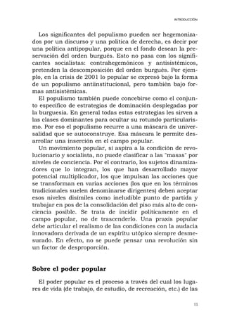 11
INTRODUCCIÓN
Los significantes del populismo pueden ser hegemoniza-
dos por un discurso y una política de derecha, es decir por
una política antipopular, porque en el fondo desean la pre-
servación del orden burgués. Esto no pasa con los signifi-
cantes socialistas: contrahegemónicos y antisistémicos,
pretenden la descomposición del orden burgués. Por ejem-
plo, en la crisis de 2001 lo popular se expresó bajo la forma
de un populismo antiinstitucional, pero también bajo for-
mas antisistémicas.
El populismo también puede concebirse como el conjun-
to específico de estrategias de dominación desplegadas por
la burguesía. En general todas estas estrategias les sirven a
las clases dominantes para ocultar su rotundo particularis-
mo. Por eso el populismo recurre a una máscara de univer-
salidad que se autoconstruye. Esa máscara le permite des-
arrollar una inserción en el campo popular.
Un movimiento popular, si aspira a la condición de revo-
lucionario y socialista, no puede clasificar a las "masas" por
niveles de conciencia. Por el contrario, los sujetos dinamiza-
dores que lo integran, los que han desarrollado mayor
potencial multiplicador, los que impulsan las acciones que
se transforman en varias acciones (los que en los términos
tradicionales suelen denominarse dirigentes) deben aceptar
esos niveles disímiles como ineludible punto de partida y
trabajar en pos de la consolidación del piso más alto de con-
ciencia posible. Se trata de incidir políticamente en el
campo popular, no de trascenderlo. Una praxis popular
debe articular el realismo de las condiciones con la audacia
innovadora derivada de un espíritu utópico siempre desme-
surado. En efecto, no se puede pensar una revolución sin
un factor de desproporción.
Sobre el poder popular
El poder popular es el proceso a través del cual los luga-
res de vida (de trabajo, de estudio, de recreación, etc.) de las
 
