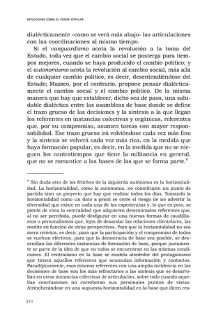 110
REFLEXIONES SOBRE EL PODER POPULAR
dialécticamente –como se verá más abajo- las articulaciones
con las coordinaciones al mismo tiempo.
Si el vanguardismo acota la revolución a la toma del
Estado, toda vez que el cambio social se posterga para tiem-
pos mejores, cuando se haya producido el cambio político; y
el autonomismo acota la revolución al cambio social, más allá
de cualquier cambio político, es decir, desentendiéndose del
Estado; Mazzeo, por el contrario, propone pensar dialéctica-
mente el cambio social y el cambio político. De la misma
manera que hay que establecer, dicho sea de paso, una salu-
dable dialéctica entre las asambleas de base donde se define
el trazo grueso de las decisiones y la síntesis a la que llegan
los referentes en instancias colectivas y orgánicas, referentes
que, por su compromiso, asumen tareas con mayor respon-
sabilidad. Ese trazo grueso irá volviéndose cada vez más fino
y la síntesis se volverá cada vez más rica, en la medida que
haya formación popular, es decir, en la medida que no se nie-
guen los contratiempos que tiene la militancia en general,
que no se romantice a las bases de las que se forma parte.8
8
Sin duda otro de los fetiches de la izquierda autónoma es la horizontali-
dad. La horizontalidad, como la autonomía, no constituyen un punto de
partida sino un proyecto que hay que realizar todos los días. Tomando la
horizontalidad como un dato a priori se corre el riesgo de no advertir la
diversidad que existe en cada una de las experiencias y, lo que es peor, se
pierde de vista la centralidad que adquieren determinados referentes que,
al no ser percibida, puede desfigurar en una nuevas formas de caudillis-
mos o personalismos que, lejos de desandar las relaciones clientelares, las
reedite en función de otras perspectivas. Para que la horizontalidad no sea
mera retórica, es decir, para que la participación y el compromiso de todos
se vuelvan efectivos, para que la democracia de base sea posible, se des-
arrollan las diferentes instancias de formación de base, porque justamen-
te se parte de la idea de que no todos se encuentran en las mismas condi-
ciones. El centralismo en la base se modela alrededor del protagonismo
que tienen aquellos referentes que acumulan información y contactos.
Paradójicamente, esos mismos referentes con una amplia incidencia en las
decisiones de base son los más refractarios a las síntesis que se desarro-
llan en otras instancias colectivas de articulación, sobre todo cuando aque-
llas conclusiones no corroboran sus personales puntos de vistas.
Atrincherándose en una supuesta horizontalidad en la base que dicen res-
 