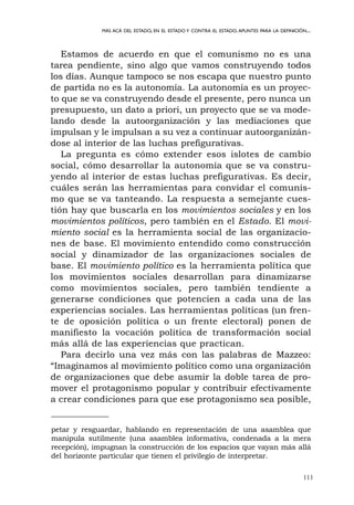 111
MÁS ACÁ DEL ESTADO, EN EL ESTADO Y CONTRA EL ESTADO.APUNTES PARA LA DEFINICIÓN...
Estamos de acuerdo en que el comunismo no es una
tarea pendiente, sino algo que vamos construyendo todos
los días. Aunque tampoco se nos escapa que nuestro punto
de partida no es la autonomía. La autonomía es un proyec-
to que se va construyendo desde el presente, pero nunca un
presupuesto, un dato a priori, un proyecto que se va mode-
lando desde la autoorganización y las mediaciones que
impulsan y le impulsan a su vez a continuar autoorganizán-
dose al interior de las luchas prefigurativas.
La pregunta es cómo extender esos islotes de cambio
social, cómo desarrollar la autonomía que se va constru-
yendo al interior de estas luchas prefigurativas. Es decir,
cuáles serán las herramientas para convidar el comunis-
mo que se va tanteando. La respuesta a semejante cues-
tión hay que buscarla en los movimientos sociales y en los
movimientos políticos, pero también en el Estado. El movi-
miento social es la herramienta social de las organizacio-
nes de base. El movimiento entendido como construcción
social y dinamizador de las organizaciones sociales de
base. El movimiento político es la herramienta política que
los movimientos sociales desarrollan para dinamizarse
como movimientos sociales, pero también tendiente a
generarse condiciones que potencien a cada una de las
experiencias sociales. Las herramientas políticas (un fren-
te de oposición política o un frente electoral) ponen de
manifiesto la vocación política de transformación social
más allá de las experiencias que practican.
Para decirlo una vez más con las palabras de Mazzeo:
“Imaginamos al movimiento político como una organización
de organizaciones que debe asumir la doble tarea de pro-
mover el protagonismo popular y contribuir efectivamente
a crear condiciones para que ese protagonismo sea posible,
petar y resguardar, hablando en representación de una asamblea que
manipula sutilmente (una asamblea informativa, condenada a la mera
recepción), impugnan la construcción de los espacios que vayan más allá
del horizonte particular que tienen el privilegio de interpretar.
 