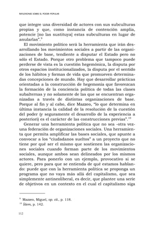 112
REFLEXIONES SOBRE EL PODER POPULAR
que integre una diversidad de actores con sus subculturas
propias y que, como instancia de contención amplia,
potencie [no las sustituya] estas subculturas en lugar de
anularlas”.9
El movimiento político será la herramienta que irán des-
arrollando los movimientos sociales a partir de las organi-
zaciones de base, tendiente a disputar el Estado pero no
sólo el Estado. Porque otro problema que tampoco puede
perderse de vista es la cuestión hegemónica, la disputa por
otros espacios institucionalizados, la disputa por el sentido
de los hábitos y formas de vida que promueven determina-
das concepciones de mundo. Hay que desarrollar prácticas
orientadas a la construcción de hegemonía que favorezcan
la formación de la conciencia política de todas las clases
subalternas y no solamente de las que se encuentran orga-
nizadas a través de distintas organizaciones de base.
Porque al fin y al cabo, dice Mazzeo, “lo que determina en
última instancia la calidad de la resolución de la cuestión
del poder (y seguramente el desarrollo de la experiencia a
posteriori) es el carácter de las construcciones previas”.10
Generar una herramienta política que no sea -otra vez-
una federación de organizaciones sociales. Una herramien-
ta que permita amplificar las bases sociales, que apunte a
convocar a los “ciudadanos sueltos” a un proyecto que no
tiene por qué ser el mismo que sostienen las organizacio-
nes sociales cuando forman parte de los movimientos
sociales, aunque ambos sean delineados por los mismos
actores. Para ponerlo con un ejemplo, provocativo si se
quiere, pero para que se entienda de qué estamos hablan-
do: puede que con la herramienta política se proponga un
programa que no vaya más allá del capitalismo, que sea
simplemente antineoliberal, es decir, que plantee una serie
de objetivos en un contexto en el cual el capitalismo siga
9
Mazzeo, Miguel, op. cit., p. 118.
10
Ídem, p. 142.
 