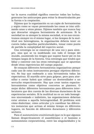 114
REFLEXIONES SOBRE EL PODER POPULAR
tar la nueva cualidad significa conectar todas las luchas,
generarse los anticuerpos para evitar la desarticulación por
la fuerza o la cooptación.
Dijimos que la organización es un cajón de herramientas
y según como se vayan presentando las cosas se irán utili-
zando unas u otras piezas. Dijimos también que nunca hay
que descartar ninguna herramienta de antemano. Si la
sociedad no es siempre la misma sociedad, si no nos encon-
tramos siempre en el mismo lugar, si los tiempos de la mul-
titud son heterogéneos, la organización debería tener en
cuenta todas aquellas particularidades, tomar como punto
de partida la complejidad del espectro social.
Una estrategia no se construye de una vez y para siem-
pre, sino que se va modelando con todo el tiempo del
mundo, asumiendo los riesgos que supone hacer pie en los
tiempos largos de la historia. Una estrategia que tendrá que
lidiar y convenir con las otras estrategias que se apuestan
desde otras experiencias del campo popular.
Se ensayan diferentes herramientas organizativas porque
cada uno de estos instrumentos persigue objetivos diferen-
tes. No hay que endosarle a una herramienta todas las
expectativas. El martillo sirve para golpear, pero para ator-
nillar o cortar habrá que utilizar un destornillador o un
serrucho respectivamente. Hay que crear tantos espacios-
herramientas como objetivos concretos se planteen. O
mejor dicho: diferentes herramientas para diferentes inter-
locutores que den cuenta de las diversas duraciones de las
experiencias sociales. Si la multitud no es un todo homogé-
neo sincronizado e indistinto, las organizaciones deberían
estar atentas a aquella heterogeneidad. El problema será
cómo dialectizar, cómo articular y/o coordinar las diferen-
tes instancias que actúan al mismo tiempo en diferentes
lugares, en función de diferentes duraciones y diferentes
sectores.
Para el autonomismo ensimismado (que es lo que algunos
llaman despectivamente el asambleismo o el basismo o
autonomismo corporativista), entre las singularidades y la
 