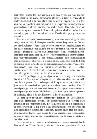 115
MÁS ACÁ DEL ESTADO, EN EL ESTADO Y CONTRA EL ESTADO.APUNTES PARA LA DEFINICIÓN...
multitud, entre los individuos y el colectivo, no hay media-
ción alguna, se pasa directamente de un lado al otro, de la
individualidad a la multitud que se constituye en acto a tra-
vés de la práctica asamblearia que expresa la cooperación
productiva o de la puesta en red difusa. En este caso no
existe ningún reconocimiento de pluralidad de relaciones
sociales, que es la diversidad también de tiempos y espacios
sociales.
Por el contrario, sostenemos que entre esas singularida-
des y esa multitud siempre ambivalente, hay un sinnúmero
de mediaciones. Pero que conste que esas mediaciones en
las que estamos pensando no son representativas o, mejor
dicho, representativas-sustituyentes, sino participativas,
aunque también, por qué no, representativas-convocantes.
Las coordinaciones y las articulaciones son mediaciones
que reconocen diferentes duraciones, una complejidad que
excede a cada una de las experiencias autónomas y que pre-
cisamente por eso no pueden controlar por sí solas.
Justamente el objetivo de estas mediaciones es la posibili-
dad de operar en ese enmarañado social.
Un archipiélago, sugirió alguna vez el ensayista español
Tomás Ibáñez, es un conjunto de islas unidas por aquello
que las separa. De modo que si lo que se separa tiende a
juntarse la unidad no puede resultar una unificación. El
archipiélago no es un continente. Lo que caracteriza al
archipiélago es la multiplicidad, y lo múltiple no se opone a
la unidad, sino a la unificación, a la totalización.
Lo múltiple reconoce diferentes formas de vinculación,
que son diferentes formas de cooperación que sirven para
potenciar las experiencias. En algunos casos se orientan a
la construcción y en otro a la destrucción. No se trata de
una distinción de género-especie, puesto que una no defini-
rá a la otra. Tanto una como la otra pueden ser necesarias,
y, como siempre, a las experiencias les tocará decidir su
oportunidad.
Pero a su vez, esas vinculaciones a veces asumirán la
forma de articulaciones y otras veces no pasarán de ser
 