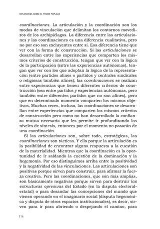 116
REFLEXIONES SOBRE EL PODER POPULAR
coordinaciones. La articulación y la coordinación son los
modos de vinculación que delimitan los contornos movedi-
zos de los archipiélagos. La diferencia entre las articulacio-
nes y las coordinaciones es una diferencia cualitativa, pero
no por eso son excluyentes entre sí. Esa diferencia tiene que
ver con la forma de construcción. Si las articulaciones se
desarrollan entre las experiencias que comparten los mis-
mos criterios de construcción, tengan que ver con la lógica
de la participación (entre las experiencias autónomas), ten-
gan que ver con los que adoptan la lógica de la representa-
ción (entre partidos afines o partidos y centrales sindicales
o religiosas también afines); las coordinaciones se realizan
entre experiencias que tienen diferentes criterios de cons-
trucción (sea entre partidos y experiencias autónomas, pero
también entre diferentes partidos que no son afines), pero
que en determinado momento comparten los mismos obje-
tivos. Muchas veces, incluso, las coordinaciones se desarro-
llan entre experiencias que comparten los mismos criterios
de construcción pero como no han desarrollado la confian-
za mutua necesaria que les permite ir profundizando los
niveles de síntesis, entonces por el momento no pasarán de
una coordinación.
Si las articulaciones son, sobre todo, estratégicas, las
coordinaciones son tácticas. Y ello porque la articulación es
la posibilidad de encontrar alguna respuesta a la cuestión
de la materialidad. Mientras que la coordinación es la opor-
tunidad de ir saldando la cuestión de la dominación y la
hegemonía. Por eso distinguimos arriba entre la positividad
y la negatividad de las vinculaciones. Las articulaciones son
positivas porque sirven para construir, para afirmar la fuer-
za creativa. Pero las coordinaciones, que son más amplias,
son básicamente negativas porque sirven para destruir las
estructuras opresivas del Estado (en la disputa electoral-
estatal) o para desandar las concepciones del mundo que
vienen operando en el imaginario social (disputa hegemóni-
ca y disputa de otros espacios institucionales), es decir, sir-
ven para ir para abriendo o despejando el camino, para
 