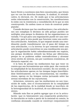 117
MÁS ACÁ DEL ESTADO, EN EL ESTADO Y CONTRA EL ESTADO.APUNTES PARA LA DEFINICIÓN...
hacer frente a cuestiones más bien coyunturales, que tienen
que ver con los derechos humanos, lo sindical, lo reivindi-
cativo, lo electoral, etc. De modo que si las articulaciones
están relacionadas con la construcción, las coordinaciones
lo están con la resistencia y consolidación de lo que se está
construyendo. En ambos casos se trata de construir poder
popular.
Cuando decimos que las coordinaciones y las articulacio-
nes son complejas lo decimos no sólo porque pueden ser
múltiples sino porque la dinámica de las organizaciones es
variada. Y lo que para una organización puede ser una coor-
dinación, para la otra puede que funcione como una autén-
tica articulación. Asimismo, lo que empezó siendo una coor-
dinación puede transformarse con el paso del tiempo en
una articulación, o a la inversa: lo que comenzó como una
articulación puede convertirse en una coordinación sea por-
que la organización había sobredimensionado ese espacio,
sea porque decidieron retirarle las fichas por diferencias,
porque no se pudieron saldar contradicciones y alcanzar
otros niveles de síntesis, sea por cuestiones económicas, de
distancia espacial, etc.
A la hora de pensar las mediaciones hay que tener en
cuenta que son herramientas que están para dar cuenta de
la complejidad de las duraciones sociales. En ese sentido, si
las articulaciones operan en los tiempos largos (inscribién-
dose históricamente, en las circunstancias), las coordina-
ciones, operan en los tiempos cortos (actuando sobre las
arenas movedizas de las coyunturas).
Aclaremos, entonces, que las mediaciones no son tran-
sición de nada, sino el reconocimiento de la complejidad
de las experiencias, de la realidad donde se inscriben; de
la heterogeneidad de la multitud, de sus diferentes dimen-
siones.
Hilando más fino se podría agregar que si en la articu-
lación –que es básicamente una cooperación productiva–
la vinculación se traba a partir de la amistad en común, la
confianza alcanzada cuando se construye conjuntamente
 