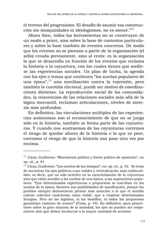 119
MÁS ACÁ DEL ESTADO, EN EL ESTADO Y CONTRA EL ESTADO.APUNTES PARA LA DEFINICIÓN...
el terreno del progresismo. El desafío de asumir esa construc-
ción sin mezquindades ni ideologismos, no es menor.”12
Ahora bien, todas las herramientas no se construyen de
un modo a priori, sino sobre la base de contextos particula-
res y sobre la base también de eventos concretos. De modo
que los eventos no se piensan a partir de la organización (el
sello) creada previamente, sino al revés: es la organización
la que se desarrolla en función de los eventos que reclama
la historia o la coyuntura, con los cuales tienen que medir-
se las experiencias sociales. Un plan de lucha, la agenda
con los ejes o temas que contienen “los sueños populares de
una época”,13
una movilización contra la represión, pero
también la cuestión electoral, puede ser motivo de coordina-
ciones distintas. La reproducción social de las comunida-
des, la reinvención de las relaciones sociales más allá de la
lógica mercantil, reclaman articulaciones, niveles de sínte-
sis más profundos.
En definitiva, las vinculaciones múltiples de las experien-
cias autónomas son el reconocimiento de que no se juega
sólo en la historia, también se forma parte de las coyuntu-
ras. Y cuando nos sustraemos de las coyunturas corremos
el riesgo de quedar afuera de la historia o lo que es peor,
corremos el riesgo de que la historia nos pase otra vez por
encima.
12
Cieza, Guillermo: “Movimiento político y frente político de oposición”, en
op. cit., p. 81.
13
Cieza, Guillermo: “Los sueños de los tiempos”, en: op. cit., p. 42. Se trata
de encontrar los ejes políticos cuya validez y reivindicación sean indiscuti-
bles, es decir, que no sólo acierten en la caracterización de la coyuntura
sino que estén acordes a los sueños de una época, a las aspiraciones popu-
lares. “Que determinadas experiencias o propuestas se inscriban en los
sueños de la época, favorece sus posibilidades de masificación, porque los
pueblos siempre demostraron prestar más atención a lo que el sentido
común colectivo caracteriza como viable, que a respetar determinadas
liturgias. Pero no las legitima, ni las beatifica, ni todas las propuestas
garantizan caminos de avance” (Cieza, p. 44). En definitiva: para proyec-
tarse sobre la gran mayoría de la sociedad, los ejes no pueden ser corpo-
rativos sino que deben involucrar a la mayor cantidad de sectores.
 