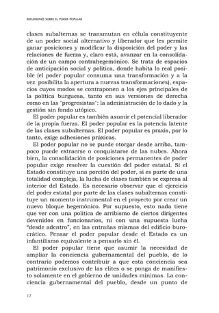 12
REFLEXIONES SOBRE EL PODER POPULAR
clases subalternas se transmutan en célula constituyente
de un poder social alternativo y liberador que les permite
ganar posiciones y modificar la disposición del poder y las
relaciones de fuerza y, claro está, avanzar en la consolida-
ción de un campo contrahegemónico. Se trata de espacios
de anticipación social y política, donde habita lo real posi-
ble (el poder popular consuma una transformación y a la
vez posibilita la apertura a nuevas transformaciones), espa-
cios cuyos modos se contraponen a los ejes principales de
la política burguesa, tanto en sus versiones de derecha
como en las "progresistas": la administración de lo dado y la
gestión sin fondo utópico.
El poder popular es también asumir el potencial liberador
de la propia fuerza. El poder popular es la potencia latente
de las clases subalternas. El poder popular es praxis, por lo
tanto, exige adhesiones práxicas.
El poder popular no se puede otorgar desde arriba, tam-
poco puede extraerse o conquistarse de las nubes. Ahora
bien, la consolidación de posiciones permanentes de poder
popular exige resolver la cuestión del poder estatal. Si el
Estado constituye una porción del poder, si es parte de una
totalidad compleja, la lucha de clases también se expresa al
interior del Estado. Es necesario observar que el ejercicio
del poder estatal por parte de las clases subalternas consti-
tuye un momento instrumental en el proyecto por crear un
nuevo bloque hegemónico. Por supuesto, esto nada tiene
que ver con una política de arribismo de ciertos dirigentes
devenidos en funcionarios, ni con una supuesta lucha
“desde adentro”, en las entrañas mismas del edificio buro-
crático. Pensar el poder popular desde el Estado es un
infantilismo equivalente a pensarlo sin él.
El poder popular tiene que asumir la necesidad de
ampliar la conciencia gubernamental del pueblo, de lo
contrario podemos contribuir a que esta conciencia sea
patrimonio exclusivo de las elites o se ponga de manifies-
to solamente en el gobierno de unidades mínimas. La con-
ciencia gubernamental del pueblo, desde un punto de
 