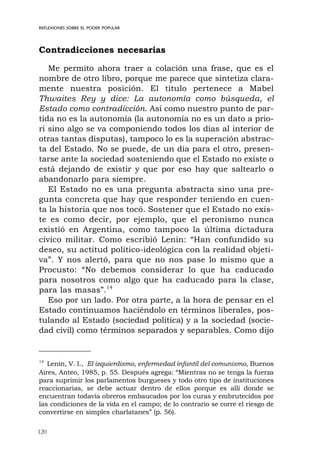 120
REFLEXIONES SOBRE EL PODER POPULAR
Contradicciones necesarias
Me permito ahora traer a colación una frase, que es el
nombre de otro libro, porque me parece que sintetiza clara-
mente nuestra posición. El título pertenece a Mabel
Thwaites Rey y dice: La autonomía como búsqueda, el
Estado como contradicción. Así como nuestro punto de par-
tida no es la autonomía (la autonomía no es un dato a prio-
ri sino algo se va componiendo todos los días al interior de
otras tantas disputas), tampoco lo es la superación abstrac-
ta del Estado. No se puede, de un día para el otro, presen-
tarse ante la sociedad sosteniendo que el Estado no existe o
está dejando de existir y que por eso hay que saltearlo o
abandonarlo para siempre.
El Estado no es una pregunta abstracta sino una pre-
gunta concreta que hay que responder teniendo en cuen-
ta la historia que nos tocó. Sostener que el Estado no exis-
te es como decir, por ejemplo, que el peronismo nunca
existió en Argentina, como tampoco la última dictadura
cívico militar. Como escribió Lenin: “Han confundido su
deseo, su actitud político-ideológica con la realidad objeti-
va”. Y nos alertó, para que no nos pase lo mismo que a
Procusto: “No debemos considerar lo que ha caducado
para nosotros como algo que ha caducado para la clase,
para las masas”.14
Eso por un lado. Por otra parte, a la hora de pensar en el
Estado continuamos haciéndolo en términos liberales, pos-
tulando al Estado (sociedad política) y a la sociedad (socie-
dad civil) como términos separados y separables. Como dijo
14
Lenin, V. I., El izquierdismo, enfermedad infantil del comunismo, Buenos
Aires, Anteo, 1985, p. 55. Después agrega: “Mientras no se tenga la fuerza
para suprimir los parlamentos burgueses y todo otro tipo de instituciones
reaccionarias, se debe actuar dentro de ellos porque es allí donde se
encuentran todavía obreros embaucados por los curas y embrutecidos por
las condiciones de la vida en el campo; de lo contrario se corre el riesgo de
convertirse en simples charlatanes” (p. 56).
 