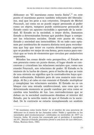 121
MÁS ACÁ DEL ESTADO, EN EL ESTADO Y CONTRA EL ESTADO.APUNTES PARA LA DEFINICIÓN...
Althusser en “El marxismo como teoría finita”,15
en este
punto el marxismo parece también tributario del liberalis-
mo, mal que les pese a sus creyentes. Después de Michel
Foucault, así como no se puede seguir pensando al poder
como un objeto, tampoco puede continuarse pensando al
Estado como un aparato escindido y apartado de la socie-
dad. El Estado es la sociedad, o mejor dicho, llamamos
Estado a determinadas formas que pueden llegar a compo-
ner las relaciones sociales. Desde este punto de vista,
Estado y sociedad son inescindibles. Si en todo caso opta-
mos por nombrarlos de manera distinta será para recordar-
nos que hay que tener en cuenta determinados aspectos
que se pueden ver mejor de esa forma, pero nunca para con-
cluir que se trata de elementos que circulan por andariveles
separados.
Miradas las cosas desde esta perspectiva, el Estado se
nos presenta como un punto denso, el lugar donde se con-
centran y cristalizan las relaciones sociales que, como nos
enseñó Foucault, son relaciones de poder. El Estado es la
síntesis de la lucha de clases, pero el hecho de que se trate
de una síntesis no significa que la contradicción haya que-
dado subsumida. Subsiste pero de una manera más com-
pleja. Al fin y al cabo en eso consiste el Estado: multiplicar
y complejizar las relaciones sociales. El Estado no es un
bloque con una mirada unidireccional, una cosa que en
determinado momento se puede cambiar por otra como se
cambia una bombita de luz. Las contradicciones que se
daban en la sociedad continuarán dándose al interior del
Estado, por la sencilla razón de que el Estado es la socie-
dad. De lo contrario se estaría reemplazando un análisis
15
"El marxismo como teoría finita" es el nombre de una ponencia de
Althusser en el marco de las Jornadas sobre "Poder y oposición en las
sociedades post-revolucionarias", celebradas en noviembre de 1977 en
Venecia, Italia. El evento fue convocado por el periódico Il manifesto.
AA.VV., Discutir el Estado, posiciones frente a una tesis de Luis Althusser,
Folios, Buenos Aires, 1983.
 