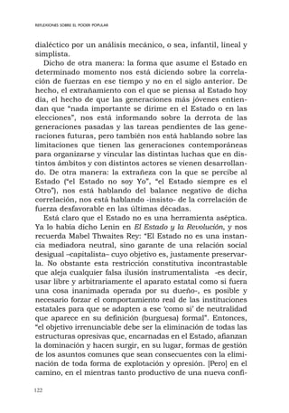 122
REFLEXIONES SOBRE EL PODER POPULAR
dialéctico por un análisis mecánico, o sea, infantil, lineal y
simplista.
Dicho de otra manera: la forma que asume el Estado en
determinado momento nos está diciendo sobre la correla-
ción de fuerzas en ese tiempo y no en el siglo anterior. De
hecho, el extrañamiento con el que se piensa al Estado hoy
día, el hecho de que las generaciones más jóvenes entien-
dan que “nada importante se dirime en el Estado o en las
elecciones”, nos está informando sobre la derrota de las
generaciones pasadas y las tareas pendientes de las gene-
raciones futuras, pero también nos está hablando sobre las
limitaciones que tienen las generaciones contemporáneas
para organizarse y vincular las distintas luchas que en dis-
tintos ámbitos y con distintos actores se vienen desarrollan-
do. De otra manera: la extrañeza con la que se percibe al
Estado (“el Estado no soy Yo”, “el Estado siempre es el
Otro”), nos está hablando del balance negativo de dicha
correlación, nos está hablando -insisto- de la correlación de
fuerza desfavorable en las últimas décadas.
Está claro que el Estado no es una herramienta aséptica.
Ya lo había dicho Lenin en El Estado y la Revolución, y nos
recuerda Mabel Thwaites Rey: “El Estado no es una instan-
cia mediadora neutral, sino garante de una relación social
desigual –capitalista– cuyo objetivo es, justamente preservar-
la. No obstante esta restricción constitutiva incontrastable
que aleja cualquier falsa ilusión instrumentalista -es decir,
usar libre y arbitrariamente el aparato estatal como si fuera
una cosa inanimada operada por su dueño-, es posible y
necesario forzar el comportamiento real de las instituciones
estatales para que se adapten a ese ‘como si’ de neutralidad
que aparece en su definición (burguesa) formal”. Entonces,
“el objetivo irrenunciable debe ser la eliminación de todas las
estructuras opresivas que, encarnadas en el Estado, afianzan
la dominación y hacen surgir, en su lugar, formas de gestión
de los asuntos comunes que sean consecuentes con la elimi-
nación de toda forma de explotación y opresión. [Pero] en el
camino, en el mientras tanto productivo de una nueva confi-
 