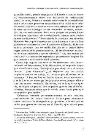 123
MÁS ACÁ DEL ESTADO, EN EL ESTADO Y CONTRA EL ESTADO.APUNTES PARA LA DEFINICIÓN...
guración social, puede empujarse al Estado a actuar ‘como
si’, verdaderamente, fuera una instancia de articulación
social. Esto es, forzar de manera consciente la contradicción
incita del Estado, provocar su acción a favor de los más débi-
les, operar sobre sus formas materiales existentes sin perder
de vista nunca el peligro de ser cooptadas, es decir, adopta-
dos, de ser subsumidos. Pero este peligro no puede hacer
abandonar la lucha en el seno del Estado mismo, en el núcleo
de sus instituciones.”16
Se entiende la consigna que sintetiza
Thwaites Rey y que Mazzeo y nosotros hacemos nuestra: hay
que luchar también contra el Estado y en el Estado. El Estado
es una paradoja, una contradicción que se la puede (debe)
negar pero no se la puede esquivar. “El desafío mayor es asu-
mir esa contradicción y operar sobre ella.” Hay que luchar por
clausurar sus instancias represivas, procurando ampliar las
que tienden a una sociabilidad colectiva.
Como dijo alguna vez uno de los referentes más impor-
tante de los Tupamaros, Julio Marenales, no se puede negar
que el elefante existe. “Trabajamos por abajo pero al mismo
tiempo… ¿qué hacemos? ¿Los dejamos que por arriba
hagan lo que se les antoja, o tratamos por el contrario de
meternos…? Porque hay un hecho que no se puede obviar,
y es la fuerza del enemigo. No jugamos solos, juegan ellos y
con una fuerza tremenda. Entonces, no es lo que vos que-
rés, es lo que vos podés. Vos no podés ignorar que el elefan-
te existe. Entonces tenés que ir viendo cómo hacés para que
no te pasen por arriba.”17
"Debemos caminar permanentemente en esa tortuosa
contradicción de luchar contra el Estado para eliminarlo
como instancia de desigualdad y opresión, a la vez que se
lucha por ganar territorios en el Estado, que sirvan para
16
Thwaites Rey, Mabel, La autonomía como búsqueda, el Estado como con-
tradicción, Prometeo, Buenos Aires, 2004, pp. 82 y 83.
17
Citado en: Rodríguez, Esteban: “Herramientas, la política como inciden-
cia real”, en revista Tintas del Sur, Galpón Sur, La Plata, año 2, nº 4, junio
de 2002, p. 5.
 