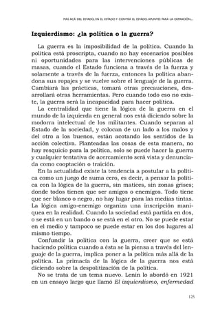 125
MÁS ACÁ DEL ESTADO, EN EL ESTADO Y CONTRA EL ESTADO.APUNTES PARA LA DEFINICIÓN...
Izquierdismo: ¿la política o la guerra?
La guerra es la imposibilidad de la política. Cuando la
política está proscripta, cuando no hay escenarios posibles
ni oportunidades para las intervenciones públicas de
masas, cuando el Estado funciona a través de la fuerza y
solamente a través de la fuerza, entonces la política aban-
dona sus ropajes y se vuelve sobre el lenguaje de la guerra.
Cambiará las prácticas, tomará otras precauciones, des-
arrollará otras herramientas. Pero cuando todo eso no exis-
te, la guerra será la incapacidad para hacer política.
La centralidad que tiene la lógica de la guerra en el
mundo de la izquierda en general nos está diciendo sobre la
modorra intelectual de los militantes. Cuando separan al
Estado de la sociedad, y colocan de un lado a los malos y
del otro a los buenos, están acotando los sentidos de la
acción colectiva. Planteadas las cosas de esta manera, no
hay resquicio para la política, solo se puede hacer la guerra
y cualquier tentativa de acercamiento será vista y denuncia-
da como cooptación o traición.
En la actualidad existe la tendencia a postular a la políti-
ca como un juego de suma cero, es decir, a pensar la políti-
ca con la lógica de la guerra, sin matices, sin zonas grises;
donde todos tienen que ser amigos o enemigos. Todo tiene
que ser blanco o negro, no hay lugar para las medias tintas.
La lógica amigo-enemigo organiza una inscripción mani-
quea en la realidad. Cuando la sociedad está partida en dos,
o se está en un bando o se está en el otro. No se puede estar
en el medio y tampoco se puede estar en los dos lugares al
mismo tiempo.
Confundir la política con la guerra, creer que se está
haciendo política cuando a ésta se la piensa a través del len-
guaje de la guerra, implica poner a la política más allá de la
política. La primacía de la lógica de la guerra nos está
diciendo sobre la despolitización de la política.
No se trata de un tema nuevo. Lenin lo abordó en 1921
en un ensayo largo que llamó El izquierdismo, enfermedad
 