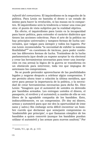 126
infantil del comunismo. El izquierdismo es la negación de la
política. Para Lenin no bastaba el deseo o un estado de
ánimo para hacer la revolución, si las masas no lo compar-
ten. El izquierdismo será la tendencia a tomar una cosa por
otra: el punto de vista subjetivo por la realidad objetiva.
En efecto, el izquierdismo para Lenin es la incapacidad
para hacer política, para entender el carácter dialéctico que
tienen las acciones colectivas. Para el arte de la política no
hay principios universales y tampoco formas de lucha uni-
versales, que valgan para siempre y todos los lugares. Por
eso Lenin recomendaba “la necesidad de exhibir la máxima
flexibilidad”20
en cuestiones de tácticas, para poder combi-
nar las diferentes formas de lucha. Tratándose de la lucha
parlamentaria (que desde ya supone aceptar la vía electoral
y crear las herramientas necesarias para tener una inscrip-
ción en esa arena) la lógica de la guerra se transforma en
un obstáculo para intervenir, toda vez que impugna de
antemano los compromisos.
No se puede pretender aprovecharse de las posibilidades
legales y negarse después a celebrar algún compromiso. Y
me permito ahora traer a colación la última metáfora, que
sirve para pensar la importancia de la política, y la necesi-
dad de crear herramientas necesarias para dicho fin. Dice
Lenin: “Imaginen que el automóvil de ustedes es detenido
por bandidos armados. Les entregan ustedes el dinero, el
pasaporte, el revólver y el automóvil; a cambio de ello se ven
libres de la agradable compañía de los bandidos. Esto,
indiscutiblemente, es un compromiso. (Te doy mi dinero,
armas y automóvil para que me des la oportunidad de irme
sano y salvo.) Sin embargo sería difícil encontrar un hom-
bre cuerdo que declarase que semejante compromiso es
‘inadmisible por principio’, o que llamaran cómplice de los
bandidos a quien concertó (aunque los bandidos puedan
utilizar el automóvil y las armas para nuevos asaltos).” Por
REFLEXIONES SOBRE EL PODER POPULAR
20
Lenin, V.I., op. cit., p. 113.
 