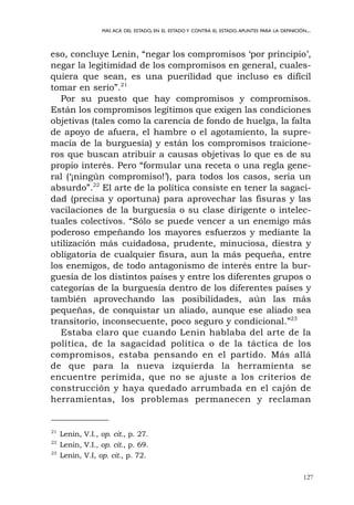 eso, concluye Lenin, “negar los compromisos ‘por principio’,
negar la legitimidad de los compromisos en general, cuales-
quiera que sean, es una puerilidad que incluso es difícil
tomar en serio”.21
Por su puesto que hay compromisos y compromisos.
Están los compromisos legítimos que exigen las condiciones
objetivas (tales como la carencia de fondo de huelga, la falta
de apoyo de afuera, el hambre o el agotamiento, la supre-
macía de la burguesía) y están los compromisos traicione-
ros que buscan atribuir a causas objetivas lo que es de su
propio interés. Pero “formular una receta o una regla gene-
ral (‘¡ningún compromiso!’), para todos los casos, sería un
absurdo”.22
El arte de la política consiste en tener la sagaci-
dad (precisa y oportuna) para aprovechar las fisuras y las
vacilaciones de la burguesía o su clase dirigente o intelec-
tuales colectivos. “Sólo se puede vencer a un enemigo más
poderoso empeñando los mayores esfuerzos y mediante la
utilización más cuidadosa, prudente, minuciosa, diestra y
obligatoria de cualquier fisura, aun la más pequeña, entre
los enemigos, de todo antagonismo de interés entre la bur-
guesía de los distintos países y entre los diferentes grupos o
categorías de la burguesía dentro de los diferentes países y
también aprovechando las posibilidades, aún las más
pequeñas, de conquistar un aliado, aunque ese aliado sea
transitorio, inconsecuente, poco seguro y condicional.”23
Estaba claro que cuando Lenin hablaba del arte de la
política, de la sagacidad política o de la táctica de los
compromisos, estaba pensando en el partido. Más allá
de que para la nueva izquierda la herramienta se
encuentre perimida, que no se ajuste a los criterios de
construcción y haya quedado arrumbada en el cajón de
herramientas, los problemas permanecen y reclaman
127
MÁS ACÁ DEL ESTADO, EN EL ESTADO Y CONTRA EL ESTADO.APUNTES PARA LA DEFINICIÓN...
21
Lenin, V.I., op. cit., p. 27.
22
Lenin, V.I., op. cit., p. 69.
23
Lenin, V.I, op. cit., p. 72.
 