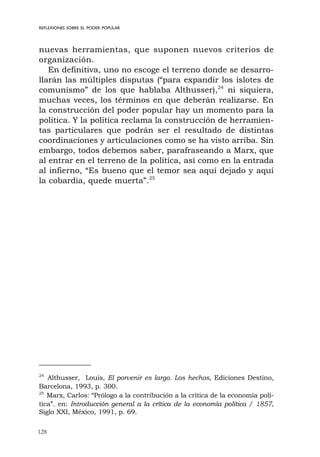128
nuevas herramientas, que suponen nuevos criterios de
organización.
En definitiva, uno no escoge el terreno donde se desarro-
llarán las múltiples disputas (“para expandir los islotes de
comunismo” de los que hablaba Althusser),24
ni siquiera,
muchas veces, los términos en que deberán realizarse. En
la construcción del poder popular hay un momento para la
política. Y la política reclama la construcción de herramien-
tas particulares que podrán ser el resultado de distintas
coordinaciones y articulaciones como se ha visto arriba. Sin
embargo, todos debemos saber, parafraseando a Marx, que
al entrar en el terreno de la política, así como en la entrada
al infierno, “Es bueno que el temor sea aquí dejado y aquí
la cobardía, quede muerta”.25
REFLEXIONES SOBRE EL PODER POPULAR
24
Althusser, Louis, El porvenir es largo. Los hechos, Ediciones Destino,
Barcelona, 1993, p. 300.
25
Marx, Carlos: “Prólogo a la contribución a la crítica de la economía polí-
tica”. en: Introducción general a la crítica de la economía política / 1857,
Siglo XXI, México, 1991, p. 69.
 