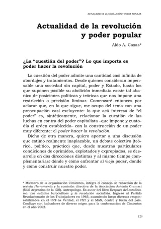 129
ACTUALIDAD DE LA REVOLUCIÓN Y PODER POPULAR
¿La “cuestión del poder”? Lo que importa es
poder hacer la revolución
La cuestión del poder admite una cantidad casi infinita de
abordajes y tratamientos. Desde quienes consideran impen-
sable una sociedad sin capital, poder y Estado, hasta los
que suponen posible su abolición inmediata existe tal aba-
nico de posiciones políticas y teóricas que nos impone una
restricción o precisión liminar. Comenzaré entonces por
aclarar que, en lo que sigue, me ocupo del tema con una
preocupación casi excluyente: lo que acá interesa de “el
poder” es, sintéticamente, relacionar la cuestión de las
luchas en contra del poder capitalista –que impone y custo-
dia el orden establecido– con la construcción de un poder
muy diferente: el poder hacer la revolución.
Dicho de otra manera, quiero aportar a una discusión
que estimo realmente inaplazable, un debate colectivo (teó-
rico, político, práctico) que, desde nuestras particulares
condiciones de oprimidos, explotados y expropiados, se des-
arrolle en dos direcciones distintas y al mismo tiempo com-
plementarias: dónde y cómo enfrentar al viejo poder, dónde
y cómo construir nuestro poder.
Actualidad de la revolución
y poder popular
Aldo A. Casas*
* Miembro de la organización Cimientos, integra el consejo de redacción de la
revista Herramienta y la comisión directiva de la Asociación Antonio Gramsci
(filial Argentina de la IGS). Antropólogo. Es autor del libro Después del estalinis-
mo. Los estados burocráticos y la revolución socialista. Ingresó al Partido
Revolucionario de los Trabajadores en 1965, asumiendo luego diversas respon-
sabilidades en el PRT-La Verdad, el PST y el MAS, dentro y fuera del país.
Confluye con luchadores de diverso origen para la conformación de Cimientos
en el año 2002.
 