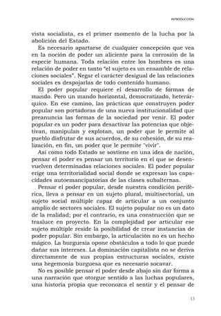 13
INTRODUCCIÓN
vista socialista, es el primer momento de la lucha por la
abolición del Estado.
Es necesario apartarse de cualquier concepción que vea
en la noción de poder un aliciente para la corrosión de la
especie humana. Toda relación entre los hombres es una
relación de poder en tanto “el sujeto es un ensamble de rela-
ciones sociales”. Negar el carácter desigual de las relaciones
sociales es despojarlas de todo contenido humano.
El poder popular requiere el desarrollo de formas de
mando. Pero un mando horizontal, democratizado, heterár-
quico. En ese camino, las prácticas que construyen poder
popular son portadoras de una nueva institucionalidad que
preanuncia las formas de la sociedad por venir. El poder
popular es un poder para desactivar las potencias que obje-
tivan, manipulan y explotan, un poder que le permite al
pueblo disfrutar de sus acuerdos, de su cohesión, de su rea-
lización, en fin, un poder que le permite "vivir".
Así como todo Estado se sostiene en una idea de nación,
pensar el poder es pensar un territorio en el que se desen-
vuelven determinadas relaciones sociales. El poder popular
erige una territorialidad social donde se expresan las capa-
cidades autoemancipatorias de las clases subalternas.
Pensar el poder popular, desde nuestra condición perifé-
rica, lleva a pensar en un sujeto plural, multisectorial, un
sujeto social múltiple capaz de articular a un conjunto
amplio de sectores sociales. El sujeto popular no es un dato
de la realidad; por el contrario, es una construcción que se
trasluce en proyecto. En la complejidad por articular ese
sujeto múltiple reside la posibilidad de crear instancias de
poder popular. Sin embargo, la articulación no es un hecho
mágico. La burguesía opone obstáculos a todo lo que puede
dañar sus intereses. La dominación capitalista no se deriva
directamente de sus propias estructuras sociales, existe
una hegemonía burguesa que es necesario socavar.
No es posible pensar el poder desde abajo sin dar forma a
una narración que otorgue sentido a las luchas populares,
una historia propia que reconozca el sentir y el pensar de
 