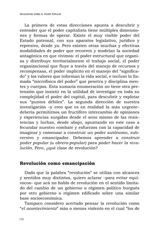 130
REFLEXIONES SOBRE EL PODER POPULAR
La primera de estas direcciones apunta a descubrir y
entender que el poder capitalista tiene múltiples dimensio-
nes y formas de operar. Existe el muy visible poder del
Estado patronal, con sus aparatos legislativo, jurídico y
represivo, desde ya. Pero existen otras muchas y efectivas
modalidades de poder que recorren y modelan la sociedad
antagónica en que vivimos: el poder estructural que organi-
za y distribuye territorialmente el trabajo social, el poder
organizacional que fluye a través del manejo de recursos y
recompensas, el poder implícito en el manejo del “significa-
do” y los valores que informan la vida social, e incluso la lla-
mada “microfísica del poder” que penetra y disciplina men-
tes y cuerpos. Esta sumaria enumeración no tiene otra pre-
tensión que insistir en la utilidad de investigar en toda su
complejidad el poder del capital, para descubrir y explotar
sus “puntos débiles”. La segunda dirección de nuestra
investigación –y creo que es en realidad la más urgente–
debería permitirnos un fructífero intercambio de opiniones
y experiencias surgidas desde el seno mismo de las resis-
tencias y luchas, desde abajo, apuntando en este caso a
fecundar nuestro combate y esfuerzos con la capacidad de
imaginar y comenzar a construir un poder autónomo, sub-
versivo y emancipador. Debemos aprender a construir
poder popular (u obrero-popular) para poder hacer la revo-
lución. Pero, ¿qué clase de revolución?
Revolución como emancipación
Dado que la palabra “revolución” se utiliza con alcances
y sentidos muy distintos, quiero aclarar –para evitar equí-
vocos– que acá no hablo de revolución en el sentido limita-
do del cambio de un gobierno o régimen político burgués
por otro gobierno o régimen edificado sobre una similar
base socioeconómica.
Tampoco considero acertado pensar la revolución como
“el acontecimiento” más o menos violento en el cual “los de
 