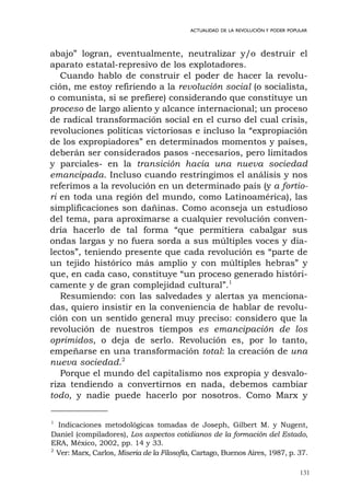 131
ACTUALIDAD DE LA REVOLUCIÓN Y PODER POPULAR
abajo” logran, eventualmente, neutralizar y/o destruir el
aparato estatal-represivo de los explotadores.
Cuando hablo de construir el poder de hacer la revolu-
ción, me estoy refiriendo a la revolución social (o socialista,
o comunista, si se prefiere) considerando que constituye un
proceso de largo aliento y alcance internacional; un proceso
de radical transformación social en el curso del cual crisis,
revoluciones políticas victoriosas e incluso la “expropiación
de los expropiadores” en determinados momentos y países,
deberán ser considerados pasos -necesarios, pero limitados
y parciales- en la transición hacia una nueva sociedad
emancipada. Incluso cuando restringimos el análisis y nos
referimos a la revolución en un determinado país (y a fortio-
ri en toda una región del mundo, como Latinoamérica), las
simplificaciones son dañinas. Como aconseja un estudioso
del tema, para aproximarse a cualquier revolución conven-
dría hacerlo de tal forma “que permitiera cabalgar sus
ondas largas y no fuera sorda a sus múltiples voces y dia-
lectos”, teniendo presente que cada revolución es “parte de
un tejido histórico más amplio y con múltiples hebras” y
que, en cada caso, constituye “un proceso generado históri-
camente y de gran complejidad cultural”.1
Resumiendo: con las salvedades y alertas ya menciona-
das, quiero insistir en la conveniencia de hablar de revolu-
ción con un sentido general muy preciso: considero que la
revolución de nuestros tiempos es emancipación de los
oprimidos, o deja de serlo. Revolución es, por lo tanto,
empeñarse en una transformación total: la creación de una
nueva sociedad.2
Porque el mundo del capitalismo nos expropia y desvalo-
riza tendiendo a convertirnos en nada, debemos cambiar
todo, y nadie puede hacerlo por nosotros. Como Marx y
1
Indicaciones metodológicas tomadas de Joseph, Gilbert M. y Nugent,
Daniel (compiladores), Los aspectos cotidianos de la formación del Estado,
ERA, México, 2002, pp. 14 y 33.
2
Ver: Marx, Carlos, Miseria de la Filosofía, Cartago, Buenos Aires, 1987, p. 37.
 