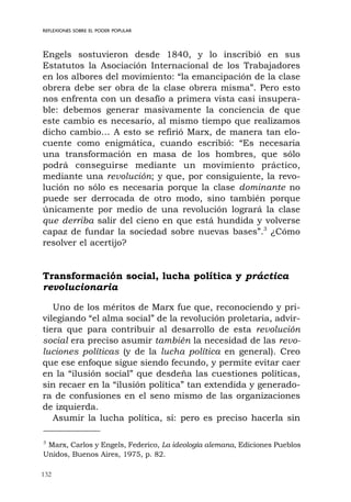 132
REFLEXIONES SOBRE EL PODER POPULAR
Engels sostuvieron desde 1840, y lo inscribió en sus
Estatutos la Asociación Internacional de los Trabajadores
en los albores del movimiento: “la emancipación de la clase
obrera debe ser obra de la clase obrera misma”. Pero esto
nos enfrenta con un desafío a primera vista casi insupera-
ble: debemos generar masivamente la conciencia de que
este cambio es necesario, al mismo tiempo que realizamos
dicho cambio… A esto se refirió Marx, de manera tan elo-
cuente como enigmática, cuando escribió: “Es necesaria
una transformación en masa de los hombres, que sólo
podrá conseguirse mediante un movimiento práctico,
mediante una revolución; y que, por consiguiente, la revo-
lución no sólo es necesaria porque la clase dominante no
puede ser derrocada de otro modo, sino también porque
únicamente por medio de una revolución logrará la clase
que derriba salir del cieno en que está hundida y volverse
capaz de fundar la sociedad sobre nuevas bases”.3
¿Cómo
resolver el acertijo?
Transformación social, lucha política y práctica
revolucionaria
Uno de los méritos de Marx fue que, reconociendo y pri-
vilegiando “el alma social” de la revolución proletaria, advir-
tiera que para contribuir al desarrollo de esta revolución
social era preciso asumir también la necesidad de las revo-
luciones políticas (y de la lucha política en general). Creo
que ese enfoque sigue siendo fecundo, y permite evitar caer
en la “ilusión social” que desdeña las cuestiones políticas,
sin recaer en la “ilusión política” tan extendida y generado-
ra de confusiones en el seno mismo de las organizaciones
de izquierda.
Asumir la lucha política, sí: pero es preciso hacerla sin
3
Marx, Carlos y Engels, Federico, La ideología alemana, Ediciones Pueblos
Unidos, Buenos Aires, 1975, p. 82.
 