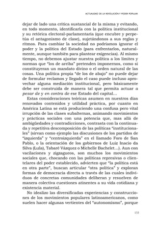 133
ACTUALIDAD DE LA REVOLUCIÓN Y PODER POPULAR
dejar de lado una crítica sustancial de la misma y evitando,
en todo momento, identificarla con la política institucional
y su retórica electoral-parlamentaria (que encubre y perpe-
túa el antagonismo de clase), sujetándonos a sus reglas y
ritmos. Para cambiar la sociedad no podríamos ignorar el
poder y la política del Estado (para enfrentarlos, natural-
mente, aunque también para plantear exigencias). Al mismo
tiempo, no debemos ajustar nuestra política a los límites y
normas que “los de arriba” pretenden imponernos, como si
constituyeran un mandato divino o el orden natural de las
cosas. Una política propia “de los de abajo” no puede dejar
de formular reclamos y llegado el caso puede incluso apro-
vechar alguna mediación institucional, pero básicamente
debe ser construida de manera tal que permita actuar a
pesar de y en contra de ese Estado del capital…
Estas consideraciones teóricas asumen en nuestros días
renovados contenidos y utilidad práctica, por cuanto en
América Latina se está produciendo una confusa pero vital
irrupción de las clases subalternas, animando movimientos
y prácticas sociales con una potencia que, mas allá de
ambigüedades y contradicciones, contrasta con la continua-
da y repetitiva descomposición de las políticas “instituciona-
les” (sirvan como ejemplo las discusiones de los partidos de
“izquierda” y “centroizquierda” en el llamado Foro de San
Pablo, o la orientación de los gobiernos de Luiz Inacio da
Silva (Lula), Tabaré Vázquez o Michelle Bachelet…). Aun con
vacilaciones y zigzagueos, son muchos los movimientos
sociales que, chocando con las políticas represivas o clien-
telares del poder establecido, advierten que “la política está
en otra parte”, buscan articular “otra política” y exploran
formas de democracia directa a través de las cuales indivi-
duos de concretas comunidades deliberan y resuelven de
manera colectiva cuestiones atinentes a su vida cotidiana y
existencia material.
No idealizo las diversificadas experiencias y construccio-
nes de los movimientos populares latinoamericanos, como
suelen hacer algunas vertientes del “autonomismo”, porque
 