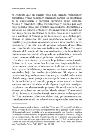 134
REFLEXIONES SOBRE EL PODER POPULAR
es evidente que en ningún caso han logrado “soluciones”
duraderas, y tras cualquier conquista parcial los problemas
de la explotación y opresión apremian como siempre.
Asumo y reivindico estos movimientos y luchas por algo
muy sencillo (pero que muchos izquierdistas dogmáticos y
sectarios no pueden entender): los movimientos sociales no
han resuelto los problemas de fondo, pero sí han comenza-
do a cambiar el terreno y los términos en que dichos pro-
blemas se plantean. Su gran importancia reside en que
constituyen genuinas aproximaciones a una práctica revo-
lucionaria, y en este sentido preciso podemos desarrollar-
las, recordando esta preciosa indicación de Marx: “La coin-
cidencia del cambio de las circunstancias y de la actividad
humana o auto-cambio sólo puede ser entendida y racional-
mente comprendida como práctica revolucionaria”.4
La clave es entender y asumir la práctica revolucionaria.
Quiere decir que todas las luchas son imprescindibles e
importantes, pero por sí mismas no indican un camino, no
destruyen el fetichismo y las representaciones socialmente
aceptadas bajo las cuales (mal)vivimos. Ni siquiera los
momentos de grandes convulsiones y crisis del orden esta-
blecido aseguran el pasaje a nuevas prácticas y a otra visión
de la sociedad y el mundo, porque estas construcciones
sociales no caen del cielo, ni de alguna inspirada consigna,
requieren una determinada preparación revolucionaria que
–bueno es aclararlo– no vendrá “desde afuera”. Como escri-
bió un intelectual revolucionario recientemente desapareci-
do: “Las acciones colectivas deben ser, permanentemente,
transformadoras de las relaciones en que están insertos los
4
La cita corresponde a la tercera de las “Tesis sobre Feuerbach”, de Carlos
Marx. Georges Labica destaca la importancia de la palabra “auto-cambio”
[Selbstveränderung], omitida en la versión corregida por Engels, y explica:
“El cambio es auto-cambio. La práctica revolucionaria lo evidencia, porque
es su realización […] La auto transformación es el proceso ininterrumpido
de la revolución, siempre operativo en la práctica […] Acá está el origen de
la idea de auto-emancipación del proletariado” (en: Marx, Karl, Les Thèses
sur Feuerbach, París, PUF, 1987, pp. 55-65).
 