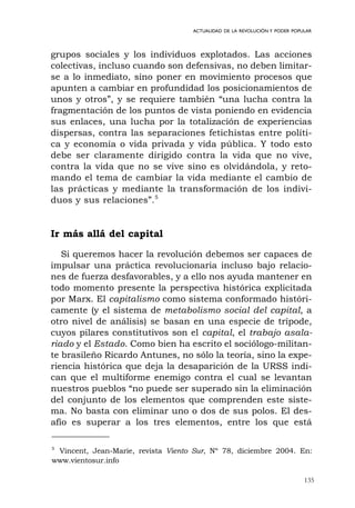 135
ACTUALIDAD DE LA REVOLUCIÓN Y PODER POPULAR
grupos sociales y los individuos explotados. Las acciones
colectivas, incluso cuando son defensivas, no deben limitar-
se a lo inmediato, sino poner en movimiento procesos que
apunten a cambiar en profundidad los posicionamientos de
unos y otros”, y se requiere también “una lucha contra la
fragmentación de los puntos de vista poniendo en evidencia
sus enlaces, una lucha por la totalización de experiencias
dispersas, contra las separaciones fetichistas entre políti-
ca y economía o vida privada y vida pública. Y todo esto
debe ser claramente dirigido contra la vida que no vive,
contra la vida que no se vive sino es olvidándola, y reto-
mando el tema de cambiar la vida mediante el cambio de
las prácticas y mediante la transformación de los indivi-
duos y sus relaciones”.5
Ir más allá del capital
Si queremos hacer la revolución debemos ser capaces de
impulsar una práctica revolucionaria incluso bajo relacio-
nes de fuerza desfavorables, y a ello nos ayuda mantener en
todo momento presente la perspectiva histórica explicitada
por Marx. El capitalismo como sistema conformado históri-
camente (y el sistema de metabolismo social del capital, a
otro nivel de análisis) se basan en una especie de trípode,
cuyos pilares constitutivos son el capital, el trabajo asala-
riado y el Estado. Como bien ha escrito el sociólogo-militan-
te brasileño Ricardo Antunes, no sólo la teoría, sino la expe-
riencia histórica que deja la desaparición de la URSS indi-
can que el multiforme enemigo contra el cual se levantan
nuestros pueblos “no puede ser superado sin la eliminación
del conjunto de los elementos que comprenden este siste-
ma. No basta con eliminar uno o dos de sus polos. El des-
afío es superar a los tres elementos, entre los que está
5
Vincent, Jean-Marie, revista Viento Sur, Nº 78, diciembre 2004. En:
www.vientosur.info
 