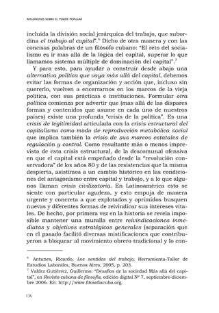 136
REFLEXIONES SOBRE EL PODER POPULAR
incluida la división social jerárquica del trabajo, que subor-
dina el trabajo al capital”.6
Dicho de otra manera y con las
concisas palabras de un filósofo cubano: “El reto del socia-
lismo es ir mas allá de la lógica del capital, superar lo que
llamamos sistema múltiple de dominación del capital”.7
Y para esto, para ayudar a construir desde abajo una
alternativa política que vaya más allá del capital, debemos
evitar las formas de organización y acción que, incluso sin
quererlo, vuelven a encerrarnos en los marcos de la vieja
política, con sus prácticas e instituciones. Formular otra
política comienza por advertir que (mas allá de las dispares
formas y contenidos que asume en cada uno de nuestros
países) existe una profunda “crisis de la política”. Es una
crisis de legitimidad articulada con la crisis estructural del
capitalismo como modo de reproducción metabólica social
que implica también la crisis de sus marcos estatales de
regulación y control. Como resultante más o menos impre-
vista de esta crisis estructural, de la descomunal ofensiva
en que el capital está empeñado desde la “revolución con-
servadora” de los años 80 y de las resistencias que la misma
despierta, asistimos a un cambio histórico en las condicio-
nes del antagonismo entre capital y trabajo, y a lo que algu-
nos llaman crisis civilizatoria. En Latinoamérica esto se
siente con particular agudeza, y esto empuja de manera
urgente y concreta a que explotados y oprimidos busquen
nuevas y diferentes formas de reivindicar sus intereses vita-
les. De hecho, por primera vez en la historia se revela impo-
sible mantener una muralla entre reivindicaciones inme-
diatas y objetivos estratégicos generales (separación que
en el pasado facilitó diversas mistificaciones que contribu-
yeron a bloquear al movimiento obrero tradicional y lo con-
6
Antunes, Ricardo, Los sentidos del trabajo, Herramienta-Taller de
Estudios Laborales, Buenos Aires, 2005, p. 203.
7
Valdez Gutiérrez, Guillermo: “Desafíos de la sociedad Más allá del capi-
tal”, en Revista cubana de filosofía, edición digital Nº 7, septiembre-diciem-
bre 2006. En: http://www.filosofiacuba.org.
 