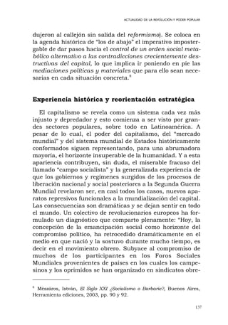 137
ACTUALIDAD DE LA REVOLUCIÓN Y PODER POPULAR
dujeron al callejón sin salida del reformismo). Se coloca en
la agenda histórica de “los de abajo” el imperativo imposter-
gable de dar pasos hacia el control de un orden social meta-
bólico alternativo a las contradicciones crecientemente des-
tructivas del capital, lo que implica ir poniendo en pie las
mediaciones políticas y materiales que para ello sean nece-
sarias en cada situación concreta.8
Experiencia histórica y reorientación estratégica
El capitalismo se revela como un sistema cada vez más
injusto y depredador y esto comienza a ser visto por gran-
des sectores populares, sobre todo en Latinoamérica. A
pesar de lo cual, el poder del capitalismo, del “mercado
mundial” y del sistema mundial de Estados históricamente
conformados siguen representando, para una abrumadora
mayoría, el horizonte insuperable de la humanidad. Y a esta
apariencia contribuyen, sin duda, el miserable fracaso del
llamado “campo socialista” y la generalizada experiencia de
que los gobiernos y regímenes surgidos de los procesos de
liberación nacional y social posteriores a la Segunda Guerra
Mundial revelaron ser, en casi todos los casos, nuevos apa-
ratos represivos funcionales a la mundialización del capital.
Las consecuencias son dramáticas y se dejan sentir en todo
el mundo. Un colectivo de revolucionarios europeos ha for-
mulado un diagnóstico que comparto plenamente: “Hoy, la
concepción de la emancipación social como horizonte del
compromiso político, ha retrocedido dramáticamente en el
medio en que nació y la sostuvo durante mucho tiempo, es
decir en el movimiento obrero. Subyace al compromiso de
muchos de los participantes en los Foros Sociales
Mundiales provenientes de países en los cuales los campe-
sinos y los oprimidos se han organizado en sindicatos obre-
8
Mészáros, István, El Siglo XXI ¿Socialismo o Barbarie?, Buenos Aires,
Herramienta ediciones, 2003, pp. 90 y 92.
 