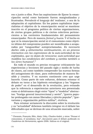 138
REFLEXIONES SOBRE EL PODER POPULAR
ros o junto a ellos. Pero las aspiraciones de fijarse la eman-
cipación social como horizonte fueron marginalizadas y
frustradas. Prevaleció el lenguaje del 'realismo', o sea de la
adaptación al capitalismo. En los países capitalistas impe-
rialistas el objetivo de la emancipación social se mantiene
inscrito en el programa político de ciertas organizaciones,
de ciertos grupos políticos o de ciertos colectivos pertene-
cientes a las corrientes fundamentales del pensamiento
emancipador. Pero de manera formal y hueca. Y el hecho es
que ni la emancipación social ni el comunismo como objeti-
vo último del compromiso pueden ser momificados o acapa-
rados por ‘vanguardias’ autoproclamadas. Es necesario
darles vida y alimentarlos continuamente, en un proceso
interactivo con las expresiones de la auto-actividad de los
explotados, que no dejan de renovarse; auto-actividad que
modifica las condiciones del combate y cambia también a
los seres humanos”.9
En todo el mundo es preciso recuperar críticamente las
experiencias y lecciones del pasado siglo y medio de lucha
de clases, así como también comprender las nuevas formas
del antagonismo de clase, para enfrentarlas de manera fle-
xible y creativa. Y en nuestro continente creo que urge
hacerlo. Como parte de este esfuerzo, debemos retomar el
debate en torno a las hipótesis estratégicas y los “órganos
de poder” en el desarrollo de la revolución, pero evitando
que la referencia a experiencias anteriores sea presentada
como si debiéramos elegir entre “tipos” o “modelos” abstrac-
tos: “huelga general insurreccional y soviet”, “guerra popu-
lar prolongada con zonas liberadas y ejército popular”, “gue-
varismo y organización político-militar”, etcétera.
Para retomar seriamente la discusión sobre la revolución
y su “actualidad” debemos también integrar en el debate las
dificultades que se derivan de una situación marcada, sobre
9
Chesnais, François; Bihr, Alain; Udry, Charles-André, y otros: “Pensar el
comunismo, el socialismo, hoy”, documento para el debate publicado en
Cuadernos de Herramienta, agosto 2006. Itálicas en el original.
 