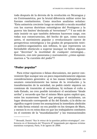 139
ACTUALIDAD DE LA REVOLUCIÓN Y PODER POPULAR
todo después de la derrota de la revolución en Nicaragua y
en Centroamérica, por la brutal diferencia militar entre las
fuerzas combatientes. Como muchos analistas señalan:
“Esta asimetría creciente luego se extendió a escala mundial
con las nuevas doctrinas estratégicas del Pentágono y la
guerra ‘sin límites’ declarada al ‘terrorismo’”.10
Y no está de
más insistir en que también debemos hacernos cargo, con
todas sus consecuencias, del hecho de que, como nunca
antes, el movimiento popular y revolucionario carece de
perspectivas estratégicas y los grados de preparación teóri-
co-político-organizativa son ínfimos, lo que representa un
formidable obstáculo a superar (aunque no faltan algunos
que “decretan” la inutilidad de cualquier estrategia)…
Entonces, con este panorama y nuevamente: ¿cómo aproxi-
marnos a “la cuestión del poder”?
“Poder popular”
Para evitar equívocos o falsas discusiones, me parece con-
veniente fijar aunque sea un poco esquemáticamente algunas
consideraciones generales: a) si las masas trabajadoras no
asumen conscientemente las tareas de la revolución y la
transformación de la sociedad, no podrá existir siquiera un
comienzo de transición al socialismo; b) rechazo el culto a
todo Estado, no creo posible introducir el socialismo “desde
arriba” y recuerdo que fue el mismo Marx quien explicó que,
entre los numerosos “fines” que persigue el socialismo, un
lugar destacado corresponde al fin del Estado; c) lo dicho no
significa sugerir (como los anarquistas) la inmediata abolición
de toda forma estatal: no era posible en los tiempos de Marx,
y menos lo es en estos días en que los trabajadores combaten
en el contexto de la “mundialización” y las transnacionales
10
Bensaïd, Daniel: “Sur le retour de la question politico-strategique”, con-
ferencia en el Seminario del “Proyecto K” (organizado por algunas revistas
marxistas europeas), París, 9 de agosto de 2006.
 