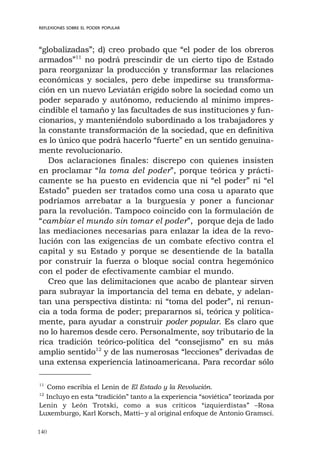 140
REFLEXIONES SOBRE EL PODER POPULAR
“globalizadas”; d) creo probado que “el poder de los obreros
armados”11
no podrá prescindir de un cierto tipo de Estado
para reorganizar la producción y transformar las relaciones
económicas y sociales, pero debe impedirse su transforma-
ción en un nuevo Leviatán erigido sobre la sociedad como un
poder separado y autónomo, reduciendo al mínimo impres-
cindible el tamaño y las facultades de sus instituciones y fun-
cionarios, y manteniéndolo subordinado a los trabajadores y
la constante transformación de la sociedad, que en definitiva
es lo único que podrá hacerlo “fuerte” en un sentido genuina-
mente revolucionario.
Dos aclaraciones finales: discrepo con quienes insisten
en proclamar “la toma del poder”, porque teórica y prácti-
camente se ha puesto en evidencia que ni “el poder” ni “el
Estado” pueden ser tratados como una cosa u aparato que
podríamos arrebatar a la burguesía y poner a funcionar
para la revolución. Tampoco coincido con la formulación de
“cambiar el mundo sin tomar el poder”, porque deja de lado
las mediaciones necesarias para enlazar la idea de la revo-
lución con las exigencias de un combate efectivo contra el
capital y su Estado y porque se desentiende de la batalla
por construir la fuerza o bloque social contra hegemónico
con el poder de efectivamente cambiar el mundo.
Creo que las delimitaciones que acabo de plantear sirven
para subrayar la importancia del tema en debate, y adelan-
tan una perspectiva distinta: ni “toma del poder”, ni renun-
cia a toda forma de poder; prepararnos sí, teórica y política-
mente, para ayudar a construir poder popular. Es claro que
no lo haremos desde cero. Personalmente, soy tributario de la
rica tradición teórico-política del “consejismo” en su más
amplio sentido12
y de las numerosas “lecciones” derivadas de
una extensa experiencia latinoamericana. Para recordar sólo
11
Como escribía el Lenin de El Estado y la Revolución.
12
Incluyo en esta “tradición” tanto a la experiencia “soviética” teorizada por
Lenin y León Trotski, como a sus críticos “izquierdistas” –Rosa
Luxemburgo, Karl Korsch, Matti– y al original enfoque de Antonio Gramsci.
 
