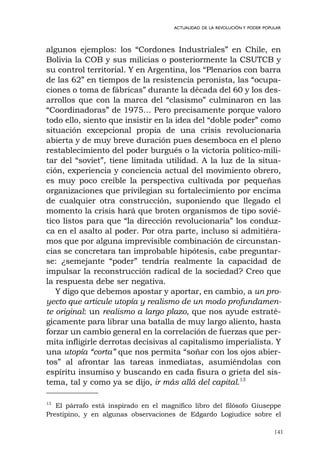 141
ACTUALIDAD DE LA REVOLUCIÓN Y PODER POPULAR
algunos ejemplos: los “Cordones Industriales” en Chile, en
Bolivia la COB y sus milicias o posteriormente la CSUTCB y
su control territorial. Y en Argentina, los “Plenarios con barra
de las 62” en tiempos de la resistencia peronista, las “ocupa-
ciones o toma de fábricas” durante la década del 60 y los des-
arrollos que con la marca del “clasismo” culminaron en las
“Coordinadoras” de 1975… Pero precisamente porque valoro
todo ello, siento que insistir en la idea del “doble poder” como
situación excepcional propia de una crisis revolucionaria
abierta y de muy breve duración pues desemboca en el pleno
restablecimiento del poder burgués o la victoria político-mili-
tar del “soviet”, tiene limitada utilidad. A la luz de la situa-
ción, experiencia y conciencia actual del movimiento obrero,
es muy poco creíble la perspectiva cultivada por pequeñas
organizaciones que privilegian su fortalecimiento por encima
de cualquier otra construcción, suponiendo que llegado el
momento la crisis hará que broten organismos de tipo sovié-
tico listos para que “la dirección revolucionaria” los conduz-
ca en el asalto al poder. Por otra parte, incluso si admitiéra-
mos que por alguna imprevisible combinación de circunstan-
cias se concretara tan improbable hipótesis, cabe preguntar-
se: ¿semejante “poder” tendría realmente la capacidad de
impulsar la reconstrucción radical de la sociedad? Creo que
la respuesta debe ser negativa.
Y digo que debemos apostar y aportar, en cambio, a un pro-
yecto que articule utopía y realismo de un modo profundamen-
te original: un realismo a largo plazo, que nos ayude estraté-
gicamente para librar una batalla de muy largo aliento, hasta
forzar un cambio general en la correlación de fuerzas que per-
mita infligirle derrotas decisivas al capitalismo imperialista. Y
una utopía “corta” que nos permita “soñar con los ojos abier-
tos” al afrontar las tareas inmediatas, asumiéndolas con
espíritu insumiso y buscando en cada fisura o grieta del sis-
tema, tal y como ya se dijo, ir más allá del capital.13
13
El párrafo está inspirado en el magnífico libro del filósofo Giuseppe
Prestipino, y en algunas observaciones de Edgardo Logiudice sobre el
 