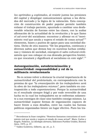143
ACTUALIDAD DE LA REVOLUCIÓN Y PODER POPULAR
los oprimidos y explotados, al resistir juntos las presiones
del capital y desplegar comunicaciones ajenas a los dicta-
dos del mercado y la lógica de la valoración. Esta concep-
ción de construcción de poder popular permite también
enlazar el trabajo paciente, apuntado a cambiar una desfa-
vorable relación de fuerzas entre las clases, con la audaz
afirmación de la actualidad de la revolución y lo que llamo
el ad-venir del socialismo: encontrar y afirmar en el “movi-
miento real que anula y supera el estado de cosas actual”14
elementos, bases y puntos de apoyo para una sociedad dis-
tinta. Dicho de otra manera: “De los pequeños, continuos y
diversos saltos que demos hoy en nuestras luchas cotidia-
nas y visiones de sociedad, emergerá el salto cultural-civili-
zatorio que nos coloque en esa deseada perspectiva históri-
ca que rescatará y dignificará al socialismo en este siglo”.15
Autoorganización, autodeterminación y
autoactividad: responsabilidad y rol de la
militancia revolucionaria
No es ocioso volver a destacar la crucial importancia de la
autoactividad del proletariado, en correspondencia con la
premisa de que “la emancipación de los trabajadores será
la obra de los trabajadores mismos”, pero también en con-
traposición a todo espontaneísmo. Porque la autoactividad
es el resultado siempre frágil y por ende reversible de una
lucha en la cual los trabajadores no se enfrentan solamen-
te a sus enemigos de clase sino también consigo mismos. La
autoactividad supone formas de organización capaces de
hacer frente a esos desafíos, entre las cuales las fuerzas
políticas organizadas tienen un lugar efectivo. Pues los tra-
14
Recordemos la frase completa: “Nosotros llamamos comunismo al movi-
miento real que anula y supera al estado de cosas actual”. Marx, Carlos y
Engels, Federico, La ideología alemana, Ediciones Pueblos Unidos, Buenos
Aires, 1975, p. 37.
15
Valdez Gutiérrez, Gilberto, op. cit., p. 3.
 
