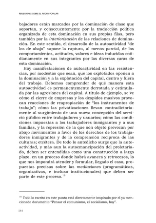 144
REFLEXIONES SOBRE EL PODER POPULAR
bajadores están marcados por la dominación de clase que
soportan, y consecuentemente por la traducción política
organizada de esta dominación en sus propias filas, pero
también por la interiorización de las relaciones de domina-
ción. En este sentido, el desarrollo de la autoactividad “de
los de abajo” supone la ruptura, al menos parcial, de los
comportamientos, actitudes, valores e ideas inducidas coti-
dianamente en sus integrantes por las diversas caras de
esta dominación.
Hay manifestaciones de autoactividad en las resisten-
cias, por modestas que sean, que los explotados oponen a
la dominación y a la explotación del capital, dentro y fuera
del trabajo. Debemos comprender de qué manera esta
autoactividad es permanentemente derrotada y estimula-
da por las agresiones del capital. A título de ejemplo, se ve
cómo el cierre de empresas y los despidos masivos provo-
can reacciones de reapropiación de “los instrumentos de
trabajo”; cómo las privatizaciones llevan contradictoria-
mente al surgimiento de una nueva concepción del servi-
cio público entre trabajadores y usuarios; cómo las condi-
ciones impuestas a los trabajadores inmigrantes y a sus
familias, y la represión de la que son objeto provocan por
abajo movimientos a favor de los derechos de los trabaja-
dores inmigrantes y de la comprensión recíproca de las
culturas; etcétera. De todo lo antedicho surge que la auto-
actividad, y más aun la autoemancipación del proletaria-
do, deben ser entendidas como una construcción a largo
plazo, en un proceso donde habrá avances y retrocesos, lo
que nos impondrá atender y formular, llegado el caso, pro-
puestas precisas sobre las mediaciones (programáticas,
organizativas, e incluso institucionales) que deben ser
parte de este proceso.16
16
Todo lo escrito en este punto está directamente inspirado por el ya men-
cionado documento “Pensar el comunismo, el socialismo, hoy”.
 