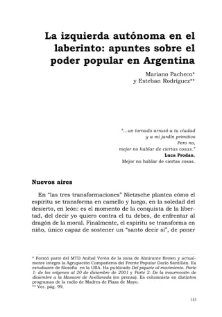 145
“…un tornado arrasó a tu ciudad
y a mi jardín primitivo
Pero no,
mejor no hablar de ciertas cosas.”
Luca Prodan,
Mejor no hablar de ciertas cosas.
Nuevos aires
En “las tres transformaciones” Nietzsche plantea cómo el
espíritu se transforma en camello y luego, en la soledad del
desierto, en león: es el momento de la conquista de la liber-
tad, del decir yo quiero contra el tu debes, de enfrentar al
dragón de la moral. Finalmente, el espíritu se transforma en
niño, único capaz de sostener un “santo decir sí”, de poner
La izquierda autónoma en el
laberinto: apuntes sobre el
poder popular en Argentina
Mariano Pacheco*
y Esteban Rodríguez**
* Formó parte del MTD Aníbal Verón de la zona de Almirante Brown y actual-
mente integra la Agrupación Compañeros del Frente Popular Darío Santillán. Es
estudiante de filosofía en la UBA. Ha publicado Del piquete al movimiento. Parte
1: de los orígenes al 20 de diciembre de 2001 y Parte 2: De la insurrección de
diciembre a la Masacre de Avellaneda (en prensa). Es columnista en distintos
programas de la radio de Madres de Plaza de Mayo.
** Ver. pág. 99.
 