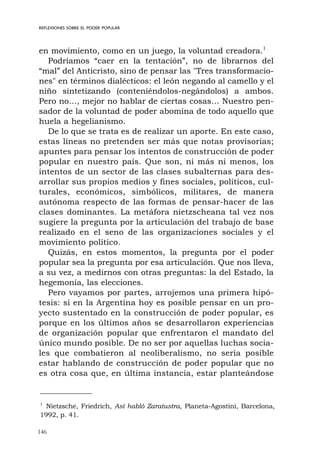 146
REFLEXIONES SOBRE EL PODER POPULAR
en movimiento, como en un juego, la voluntad creadora.1
Podríamos “caer en la tentación”, no de librarnos del
“mal” del Anticristo, sino de pensar las "Tres transformacio-
nes" en términos dialécticos: el león negando al camello y el
niño sintetizando (conteniéndolos-negándolos) a ambos.
Pero no…, mejor no hablar de ciertas cosas… Nuestro pen-
sador de la voluntad de poder abomina de todo aquello que
huela a hegelianismo.
De lo que se trata es de realizar un aporte. En este caso,
estas líneas no pretenden ser más que notas provisorias;
apuntes para pensar los intentos de construcción de poder
popular en nuestro país. Que son, ni más ni menos, los
intentos de un sector de las clases subalternas para des-
arrollar sus propios medios y fines sociales, políticos, cul-
turales, económicos, simbólicos, militares, de manera
autónoma respecto de las formas de pensar-hacer de las
clases dominantes. La metáfora nietzscheana tal vez nos
sugiere la pregunta por la articulación del trabajo de base
realizado en el seno de las organizaciones sociales y el
movimiento político.
Quizás, en estos momentos, la pregunta por el poder
popular sea la pregunta por esa articulación. Que nos lleva,
a su vez, a medirnos con otras preguntas: la del Estado, la
hegemonía, las elecciones.
Pero vayamos por partes, arrojemos una primera hipó-
tesis: si en la Argentina hoy es posible pensar en un pro-
yecto sustentado en la construcción de poder popular, es
porque en los últimos años se desarrollaron experiencias
de organización popular que enfrentaron el mandato del
único mundo posible. De no ser por aquellas luchas socia-
les que combatieron al neoliberalismo, no sería posible
estar hablando de construcción de poder popular que no
es otra cosa que, en última instancia, estar planteándose
1
Nietzsche, Friedrich, Así habló Zaratustra, Planeta-Agostini, Barcelona,
1992, p. 41.
 