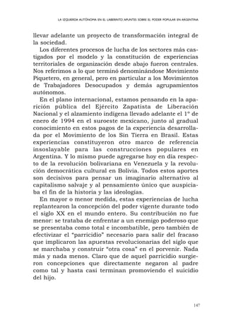 147
LA IZQUIERDA AUTÓNOMA EN EL LABERINTO:APUNTES SOBRE EL PODER POPULAR EN ARGENTINA
llevar adelante un proyecto de transformación integral de
la sociedad.
Los diferentes procesos de lucha de los sectores más cas-
tigados por el modelo y la constitución de experiencias
territoriales de organización desde abajo fueron centrales.
Nos referimos a lo que terminó denominándose Movimiento
Piquetero, en general, pero en particular a los Movimientos
de Trabajadores Desocupados y demás agrupamientos
autónomos.
En el plano internacional, estamos pensando en la apa-
rición pública del Ejército Zapatista de Liberación
Nacional y el alzamiento indígena llevado adelante el 1º de
enero de 1994 en el suroeste mexicano, junto al gradual
conocimiento en estos pagos de la experiencia desarrolla-
da por el Movimiento de los Sin Tierra en Brasil. Estas
experiencias constituyeron otro marco de referencia
insoslayable para las construcciones populares en
Argentina. Y lo mismo puede agregarse hoy en día respec-
to de la revolución bolivariana en Venezuela y la revolu-
ción democrática cultural en Bolivia. Todos estos aportes
son decisivos para pensar un imaginario alternativo al
capitalismo salvaje y al pensamiento único que auspicia-
ba el fin de la historia y las ideologías.
En mayor o menor medida, estas experiencias de lucha
replantearon la concepción del poder vigente durante todo
el siglo XX en el mundo entero. Su contribución no fue
menor: se trataba de enfrentar a un enemigo poderoso que
se presentaba como total e incombatible, pero también de
efectivizar el “parricidio” necesario para salir del fracaso
que implicaron las apuestas revolucionarias del siglo que
se marchaba y construir “otra cosa” en el porvenir. Nada
más y nada menos. Claro que de aquel parricidio surgie-
ron concepciones que directamente negaron al padre
como tal y hasta casi terminan promoviendo el suicidio
del hijo.
 