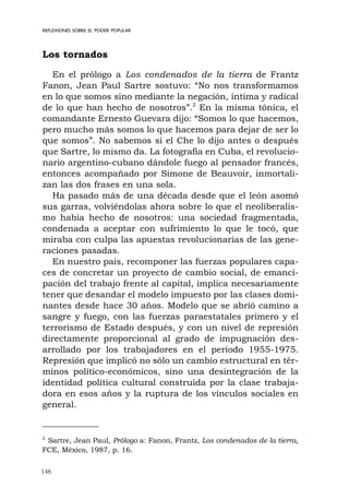 148
REFLEXIONES SOBRE EL PODER POPULAR
Los tornados
En el prólogo a Los condenados de la tierra de Frantz
Fanon, Jean Paul Sartre sostuvo: “No nos transformamos
en lo que somos sino mediante la negación, íntima y radical
de lo que han hecho de nosotros”.2
En la misma tónica, el
comandante Ernesto Guevara dijo: “Somos lo que hacemos,
pero mucho más somos lo que hacemos para dejar de ser lo
que somos”. No sabemos si el Che lo dijo antes o después
que Sartre, lo mismo da. La fotografía en Cuba, el revolucio-
nario argentino-cubano dándole fuego al pensador francés,
entonces acompañado por Simone de Beauvoir, inmortali-
zan las dos frases en una sola.
Ha pasado más de una década desde que el león asomó
sus garras, volviéndolas ahora sobre lo que el neoliberalis-
mo había hecho de nosotros: una sociedad fragmentada,
condenada a aceptar con sufrimiento lo que le tocó, que
miraba con culpa las apuestas revolucionarias de las gene-
raciones pasadas.
En nuestro país, recomponer las fuerzas populares capa-
ces de concretar un proyecto de cambio social, de emanci-
pación del trabajo frente al capital, implica necesariamente
tener que desandar el modelo impuesto por las clases domi-
nantes desde hace 30 años. Modelo que se abrió camino a
sangre y fuego, con las fuerzas paraestatales primero y el
terrorismo de Estado después, y con un nivel de represión
directamente proporcional al grado de impugnación des-
arrollado por los trabajadores en el período 1955-1975.
Represión que implicó no sólo un cambio estructural en tér-
minos político-económicos, sino una desintegración de la
identidad política cultural construida por la clase trabaja-
dora en esos años y la ruptura de los vínculos sociales en
general.
2
Sartre, Jean Paul, Prólogo a: Fanon, Frantz, Los condenados de la tierra,
FCE, México, 1987, p. 16.
 