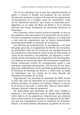 149
LA IZQUIERDA AUTÓNOMA EN EL LABERINTO:APUNTES SOBRE EL PODER POPULAR EN ARGENTINA
Tal vez la extrañeza con la que hoy experimentamos el
poder y vivimos el Estado sea producto de esa derrota.
Derrota que tampoco es ajena al fracaso de las experiencias
revolucionarias en el mundo, tanto las “socialistas” como
las de “liberación nacional”, que tienen su expresión para-
digmática en la caída del Muro de Berlín y en la derrota
electoral del Frente Sandinista de Liberación Nacional en
Nicaragua.
Pero volvamos sobre nuestro punto de partida: si hoy en
día podemos estar pensando en la proyección de las prácti-
cas que se proponen construir poder popular, se lo debemos
a una serie de experiencias que se fueron desarrollando
pacientemente desde el subsuelo de la historia.
Las Marchas de la Resistencia, la movilización a 20 años
del golpe genocida, el surgimiento de HIJOS, los escraches,
las puebladas como las de Cutral-có, las movilizaciones de
los estudiantes universitarios contra la Ley de Educación, la
lucha de los estatales y los jubilados, los piquetes y el des-
arrollo de los movimientos de trabajadores de desocupados,
y la defensa de tierras por parte del movimiento campesino,
fueron mostrando niveles de recomposición social y una
novedosa capacidad destituyente. Tal vez uno de los ejem-
plos más emblemáticos sea la expulsión de gobernadores en
la Provincia de Santiago del Estero, y, sobre todo, la huída
en helicóptero por los techos de la Casa Rosada del
Presidente Fernando De La Rúa.
Seguramente, las jornadas de diciembre de 2001 fueron
el más alto nivel de desarrollo de la protesta social en las
últimas décadas. Se aclamó con firmeza “Piquete y cacero-
la, la lucha es una sola” y, sobre todo, “Que se vayan todos”.
¡Aunque después todos se quedaron!
Es indiscutible que diciembre de 2001 hace visibles y
potencia a las experiencias que se venían desarrollando,
sobre todo la de los piqueteros. Experiencias que abrieron
paso a otras nuevas: la ocupación y autogestión de las fábri-
cas por sus trabajadores (como la ceramista de Neuquén,
Zanón; y la textil porteña, Brukman); la gestión de los cen-
 