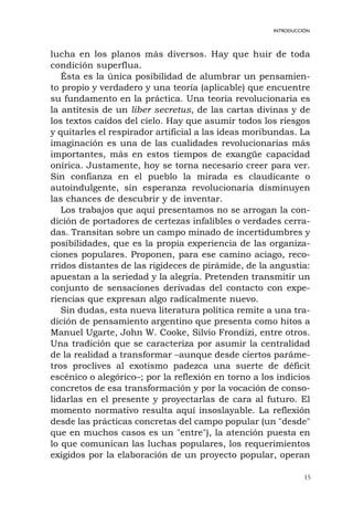 lucha en los planos más diversos. Hay que huir de toda
condición superflua.
Ésta es la única posibilidad de alumbrar un pensamien-
to propio y verdadero y una teoría (aplicable) que encuentre
su fundamento en la práctica. Una teoría revolucionaria es
la antítesis de un liber secretus, de las cartas divinas y de
los textos caídos del cielo. Hay que asumir todos los riesgos
y quitarles el respirador artificial a las ideas moribundas. La
imaginación es una de las cualidades revolucionarias más
importantes, más en estos tiempos de exangüe capacidad
onírica. Justamente, hoy se torna necesario creer para ver.
Sin confianza en el pueblo la mirada es claudicante o
autoindulgente, sin esperanza revolucionaria disminuyen
las chances de descubrir y de inventar.
Los trabajos que aquí presentamos no se arrogan la con-
dición de portadores de certezas infalibles o verdades cerra-
das. Transitan sobre un campo minado de incertidumbres y
posibilidades, que es la propia experiencia de las organiza-
ciones populares. Proponen, para ese camino aciago, reco-
rridos distantes de las rigideces de pirámide, de la angustia:
apuestan a la seriedad y la alegría. Pretenden transmitir un
conjunto de sensaciones derivadas del contacto con expe-
riencias que expresan algo radicalmente nuevo.
Sin dudas, esta nueva literatura política remite a una tra-
dición de pensamiento argentino que presenta como hitos a
Manuel Ugarte, John W. Cooke, Silvio Frondizi, entre otros.
Una tradición que se caracteriza por asumir la centralidad
de la realidad a transformar –aunque desde ciertos paráme-
tros proclives al exotismo padezca una suerte de déficit
escénico o alegórico–; por la reflexión en torno a los indicios
concretos de esa transformación y por la vocación de conso-
lidarlas en el presente y proyectarlas de cara al futuro. El
momento normativo resulta aquí insoslayable. La reflexión
desde las prácticas concretas del campo popular (un "desde"
que en muchos casos es un "entre"), la atención puesta en
lo que comunican las luchas populares, los requerimientos
exigidos por la elaboración de un proyecto popular, operan
15
INTRODUCCIÓN
 