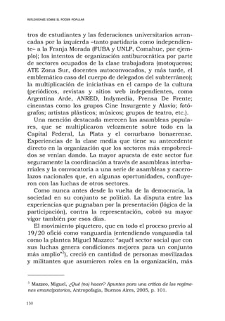 150
REFLEXIONES SOBRE EL PODER POPULAR
tros de estudiantes y las federaciones universitarios arran-
cadas por la izquierda –tanto partidaria como independien-
te– a la Franja Morada (FUBA y UNLP, Comahue, por ejem-
plo); los intentos de organización antiburocrática por parte
de sectores ocupados de la clase trabajadora (motoqueros;
ATE Zona Sur, docentes autoconvocados, y más tarde, el
emblemático caso del cuerpo de delegados del subterráneo);
la multiplicación de iniciativas en el campo de la cultura
(periódicos, revistas y sitios web independientes, como
Argentina Arde, ANRED, Indymedia, Prensa De Frente;
cineastas como los grupos Cine Insurgente y Alavío; fotó-
grafos; artistas plásticos; músicos; grupos de teatro, etc.).
Una mención destacada merecen las asambleas popula-
res, que se multiplicaron velozmente sobre todo en la
Capital Federal, La Plata y el conurbano bonaerense.
Experiencias de la clase media que tiene su antecedente
directo en la organización que los sectores más empobreci-
dos se venían dando. La mayor apuesta de este sector fue
seguramente la coordinación a través de asambleas interba-
rriales y la convocatoria a una serie de asambleas y cacero-
lazos nacionales que, en algunas oportunidades, confluye-
ron con las luchas de otros sectores.
Como nunca antes desde la vuelta de la democracia, la
sociedad en su conjunto se politizó. La disputa entre las
experiencias que pugnaban por la presentación (lógica de la
participación), contra la representación, cobró su mayor
vigor también por esos días.
El movimiento piquetero, que en todo el proceso previo al
19/20 ofició como vanguardia (entendiendo vanguardia tal
como la plantea Miguel Mazzeo: “aquél sector social que con
sus luchas genera condiciones mejores para un conjunto
más amplio”3
), creció en cantidad de personas movilizadas
y militantes que asumieron roles en la organización, más
3
Mazzeo, Miguel, ¿Qué (no) hacer? Apuntes para una crítica de los regíme-
nes emancipatorios, Antropofagia, Buenos Aires, 2005, p. 101.
 