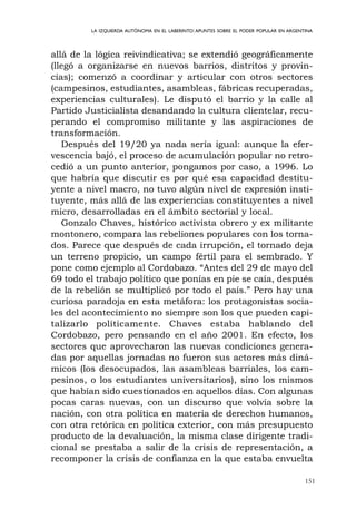 151
LA IZQUIERDA AUTÓNOMA EN EL LABERINTO:APUNTES SOBRE EL PODER POPULAR EN ARGENTINA
allá de la lógica reivindicativa; se extendió geográficamente
(llegó a organizarse en nuevos barrios, distritos y provin-
cias); comenzó a coordinar y articular con otros sectores
(campesinos, estudiantes, asambleas, fábricas recuperadas,
experiencias culturales). Le disputó el barrio y la calle al
Partido Justicialista desandando la cultura clientelar, recu-
perando el compromiso militante y las aspiraciones de
transformación.
Después del 19/20 ya nada sería igual: aunque la efer-
vescencia bajó, el proceso de acumulación popular no retro-
cedió a un punto anterior, pongamos por caso, a 1996. Lo
que habría que discutir es por qué esa capacidad destitu-
yente a nivel macro, no tuvo algún nivel de expresión insti-
tuyente, más allá de las experiencias constituyentes a nivel
micro, desarrolladas en el ámbito sectorial y local.
Gonzalo Chaves, histórico activista obrero y ex militante
montonero, compara las rebeliones populares con los torna-
dos. Parece que después de cada irrupción, el tornado deja
un terreno propicio, un campo fértil para el sembrado. Y
pone como ejemplo al Cordobazo. “Antes del 29 de mayo del
69 todo el trabajo político que ponías en pie se caía, después
de la rebelión se multiplicó por todo el país.” Pero hay una
curiosa paradoja en esta metáfora: los protagonistas socia-
les del acontecimiento no siempre son los que pueden capi-
talizarlo políticamente. Chaves estaba hablando del
Cordobazo, pero pensando en el año 2001. En efecto, los
sectores que aprovecharon las nuevas condiciones genera-
das por aquellas jornadas no fueron sus actores más diná-
micos (los desocupados, las asambleas barriales, los cam-
pesinos, o los estudiantes universitarios), sino los mismos
que habían sido cuestionados en aquellos días. Con algunas
pocas caras nuevas, con un discurso que volvía sobre la
nación, con otra política en materia de derechos humanos,
con otra retórica en política exterior, con más presupuesto
producto de la devaluación, la misma clase dirigente tradi-
cional se prestaba a salir de la crisis de representación, a
recomponer la crisis de confianza en la que estaba envuelta
 