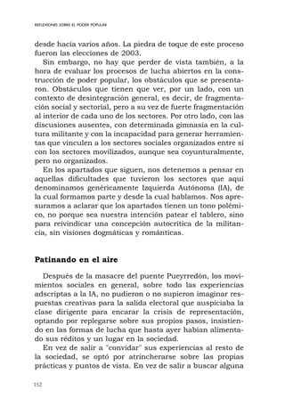 152
REFLEXIONES SOBRE EL PODER POPULAR
desde hacía varios años. La piedra de toque de este proceso
fueron las elecciones de 2003.
Sin embargo, no hay que perder de vista también, a la
hora de evaluar los procesos de lucha abiertos en la cons-
trucción de poder popular, los obstáculos que se presenta-
ron. Obstáculos que tienen que ver, por un lado, con un
contexto de desintegración general, es decir, de fragmenta-
ción social y sectorial, pero a su vez de fuerte fragmentación
al interior de cada uno de los sectores. Por otro lado, con las
discusiones ausentes, con determinada gimnasia en la cul-
tura militante y con la incapacidad para generar herramien-
tas que vinculen a los sectores sociales organizados entre sí
con los sectores movilizados, aunque sea coyunturalmente,
pero no organizados.
En los apartados que siguen, nos detenemos a pensar en
aquellas dificultades que tuvieron los sectores que aquí
denominamos genéricamente Izquierda Autónoma (IA), de
la cual formamos parte y desde la cual hablamos. Nos apre-
suramos a aclarar que los apartados tienen un tono polémi-
co, no porque sea nuestra intención patear el tablero, sino
para reivindicar una concepción autocrítica de la militan-
cia, sin visiones dogmáticas y románticas.
Patinando en el aire
Después de la masacre del puente Pueyrredón, los movi-
mientos sociales en general, sobre todo las experiencias
adscriptas a la IA, no pudieron o no supieron imaginar res-
puestas creativas para la salida electoral que auspiciaba la
clase dirigente para encarar la crisis de representación,
optando por replegarse sobre sus propios pasos, insistien-
do en las formas de lucha que hasta ayer habían alimenta-
do sus réditos y un lugar en la sociedad.
En vez de salir a "convidar" sus experiencias al resto de
la sociedad, se optó por atrincherarse sobre las propias
prácticas y puntos de vista. En vez de salir a buscar alguna
 