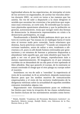 153
LA IZQUIERDA AUTÓNOMA EN EL LABERINTO:APUNTES SOBRE EL PODER POPULAR EN ARGENTINA
legitimidad afuera de las experiencias, de interpelar al resto
de los sectores no organizados, de aceitar los vínculos abier-
tos durante 2001, se cerró en torno a las razones que los
asistía. En vez de salir a disputarle a la clase dirigente el
sentido que asumían las creencias y las prácticas que supo-
nían esas creencias, se cortó sola. Se entendió que la coyun-
tura planteaba oposiciones absolutas y que la población en
general, autoconsciente, tenía que escoger entre dos formas
de democracia: la democracia representativa en crisis o la
democracia participativa, en auge.
Parafraseando a Rodolfo Walsh podemos decir que no se
tuvo en cuenta que “las masas no se repliegan hacia el vacío
sino al terreno malo pero conocido, hacia relaciones que
domina, hacia prácticas comunes”.4
Cuando un conjunto de
certezas tambalea, antes de saltar a otro, tendemos a afe-
rrarnos a él, pues es allí donde fuimos entrenados por gene-
raciones y no estamos de buenas a primeras dispuestos a
abandonar todo aquello que, por más obsoleto que haya lle-
gado a ser con el paso del tiempo, reproducimos más o
menos espontáneamente. El imaginario en el que estamos
curtidos no se desandará de un día para el otro apelando al
libre albedrío. Hay que ponerle el cuerpo, de lo contrario se
estará corriendo el riesgo que el otro ponga su cuerpo sobre
el nuestro.
Insistimos: en vez de salir a "convidar" la experiencia al
resto de la sociedad, la IA se atrincheró, dejando numerosos
flancos para que los medios masivos de comunicación
empresariales y el resto de los sectores tradicionales de la
dirigencia volvieran sobre la actualidad de aquellos sentidos
comunes instalados alguna vez.
Seguramente este ensimismamiento puso en evidencia
los límites que tenía la irrupción de las clases subalternas;
los limites incluso de los movimientos sociales como herra-
4
Walsh, Rodolfo: "Cuadernos del Peronismo Montonero Auténtico”, en:
Baschetti, Roberto (comp), Rodolfo Walsh, vivo, Ediciones de la Flor,
Buenos Aires, p. 222.
 